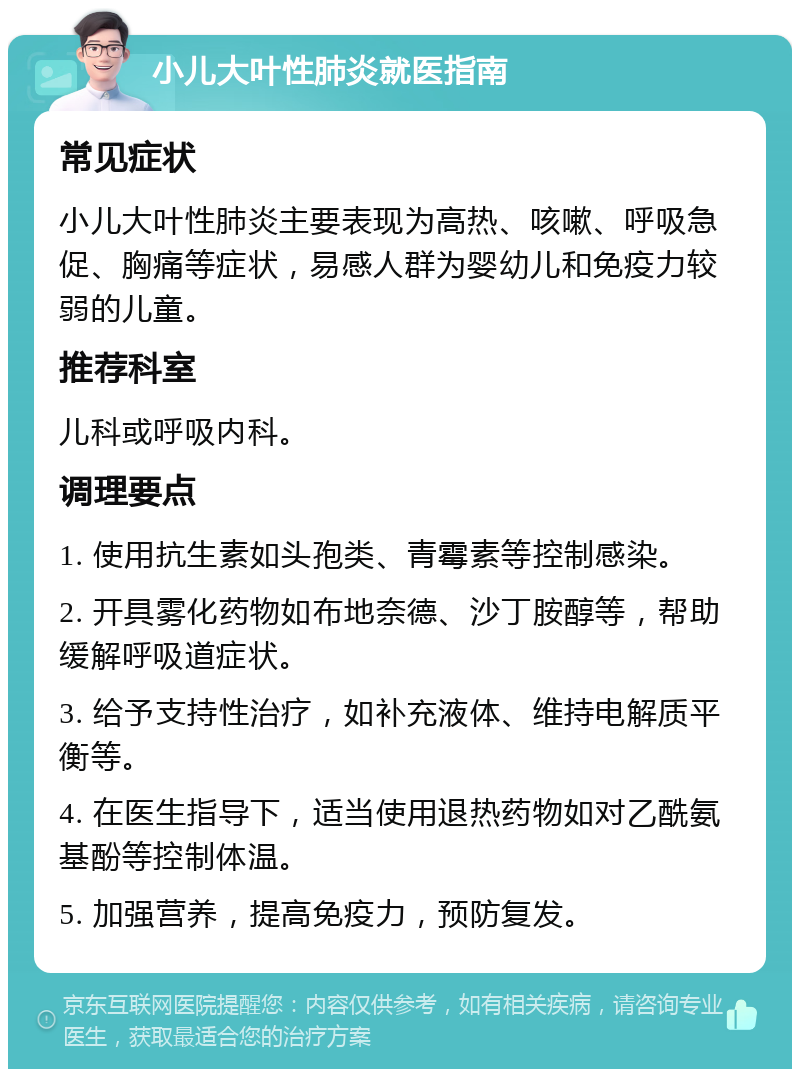 小儿大叶性肺炎就医指南 常见症状 小儿大叶性肺炎主要表现为高热、咳嗽、呼吸急促、胸痛等症状，易感人群为婴幼儿和免疫力较弱的儿童。 推荐科室 儿科或呼吸内科。 调理要点 1. 使用抗生素如头孢类、青霉素等控制感染。 2. 开具雾化药物如布地奈德、沙丁胺醇等，帮助缓解呼吸道症状。 3. 给予支持性治疗，如补充液体、维持电解质平衡等。 4. 在医生指导下，适当使用退热药物如对乙酰氨基酚等控制体温。 5. 加强营养，提高免疫力，预防复发。