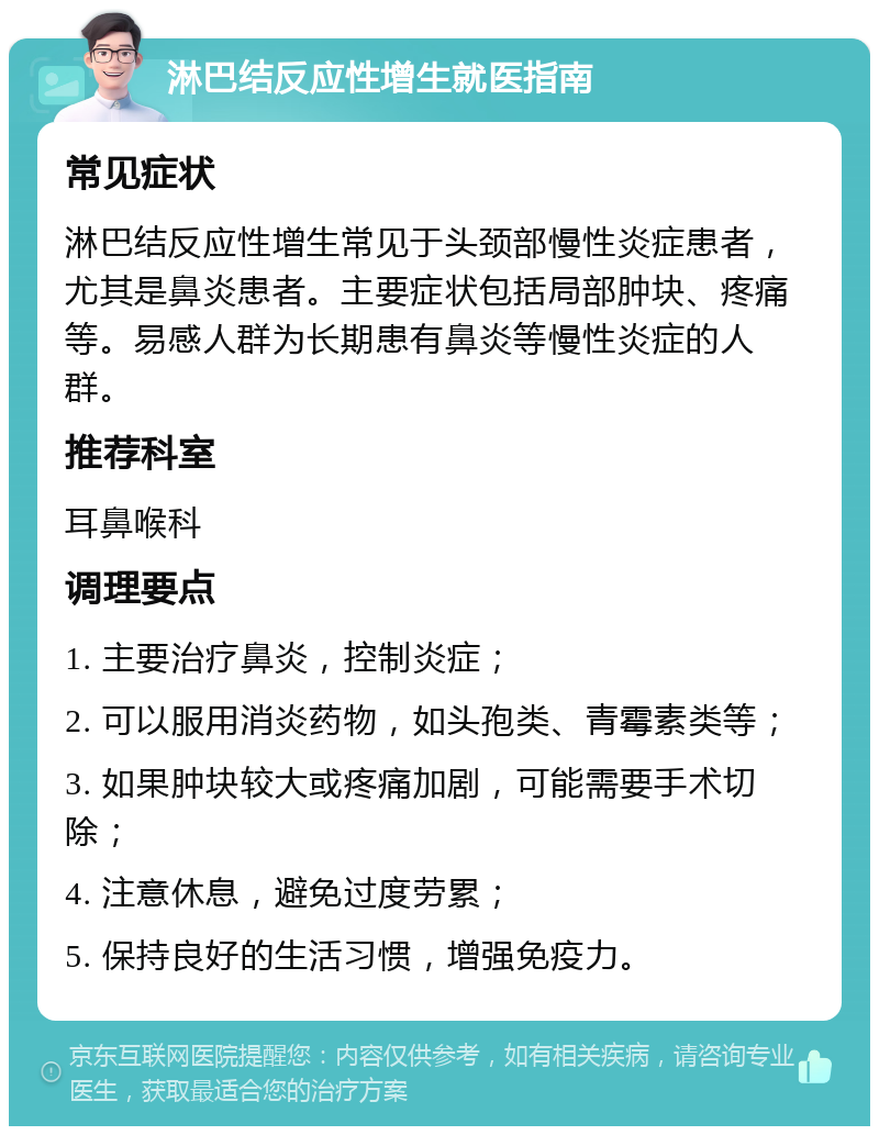 淋巴结反应性增生就医指南 常见症状 淋巴结反应性增生常见于头颈部慢性炎症患者，尤其是鼻炎患者。主要症状包括局部肿块、疼痛等。易感人群为长期患有鼻炎等慢性炎症的人群。 推荐科室 耳鼻喉科 调理要点 1. 主要治疗鼻炎，控制炎症； 2. 可以服用消炎药物，如头孢类、青霉素类等； 3. 如果肿块较大或疼痛加剧，可能需要手术切除； 4. 注意休息，避免过度劳累； 5. 保持良好的生活习惯，增强免疫力。