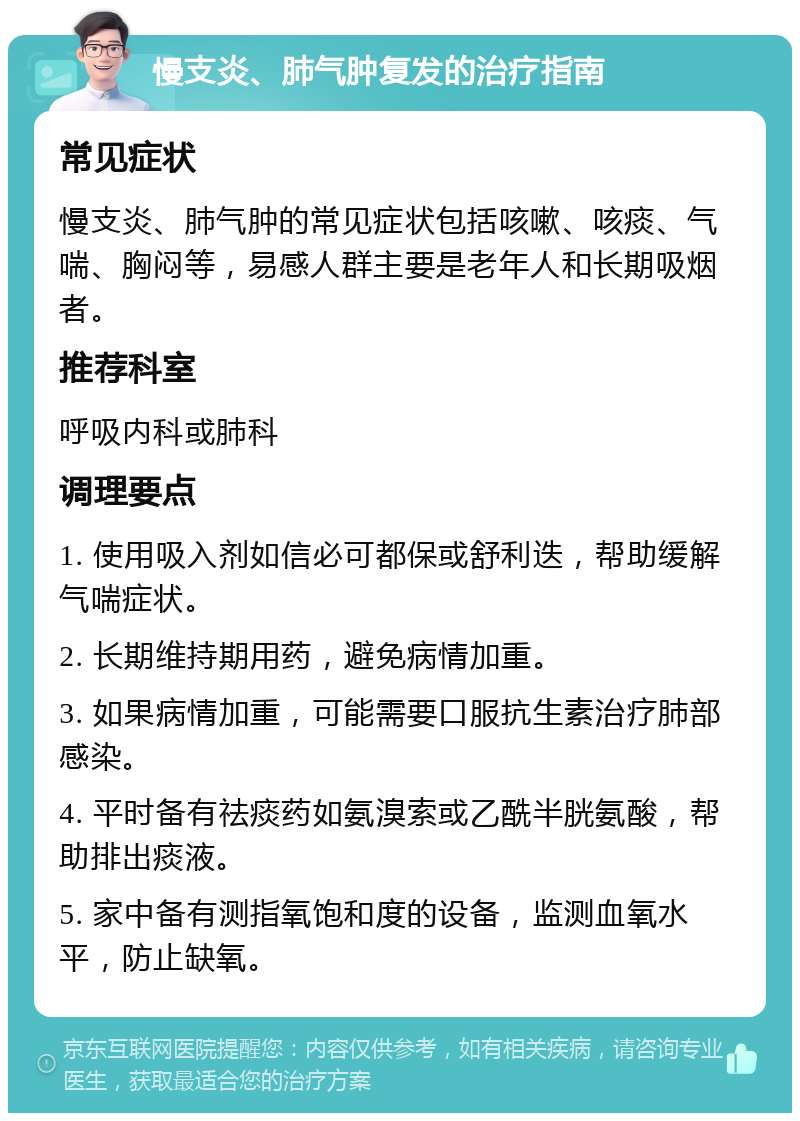 慢支炎、肺气肿复发的治疗指南 常见症状 慢支炎、肺气肿的常见症状包括咳嗽、咳痰、气喘、胸闷等，易感人群主要是老年人和长期吸烟者。 推荐科室 呼吸内科或肺科 调理要点 1. 使用吸入剂如信必可都保或舒利迭，帮助缓解气喘症状。 2. 长期维持期用药，避免病情加重。 3. 如果病情加重，可能需要口服抗生素治疗肺部感染。 4. 平时备有祛痰药如氨溴索或乙酰半胱氨酸，帮助排出痰液。 5. 家中备有测指氧饱和度的设备，监测血氧水平，防止缺氧。