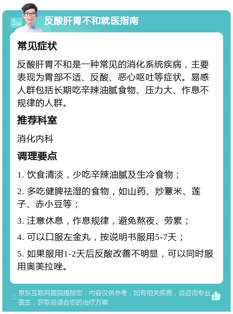 反酸肝胃不和就医指南 常见症状 反酸肝胃不和是一种常见的消化系统疾病，主要表现为胃部不适、反酸、恶心呕吐等症状。易感人群包括长期吃辛辣油腻食物、压力大、作息不规律的人群。 推荐科室 消化内科 调理要点 1. 饮食清淡，少吃辛辣油腻及生冷食物； 2. 多吃健脾祛湿的食物，如山药、炒薏米、莲子、赤小豆等； 3. 注意休息，作息规律，避免熬夜、劳累； 4. 可以口服左金丸，按说明书服用5-7天； 5. 如果服用1-2天后反酸改善不明显，可以同时服用奥美拉唑。