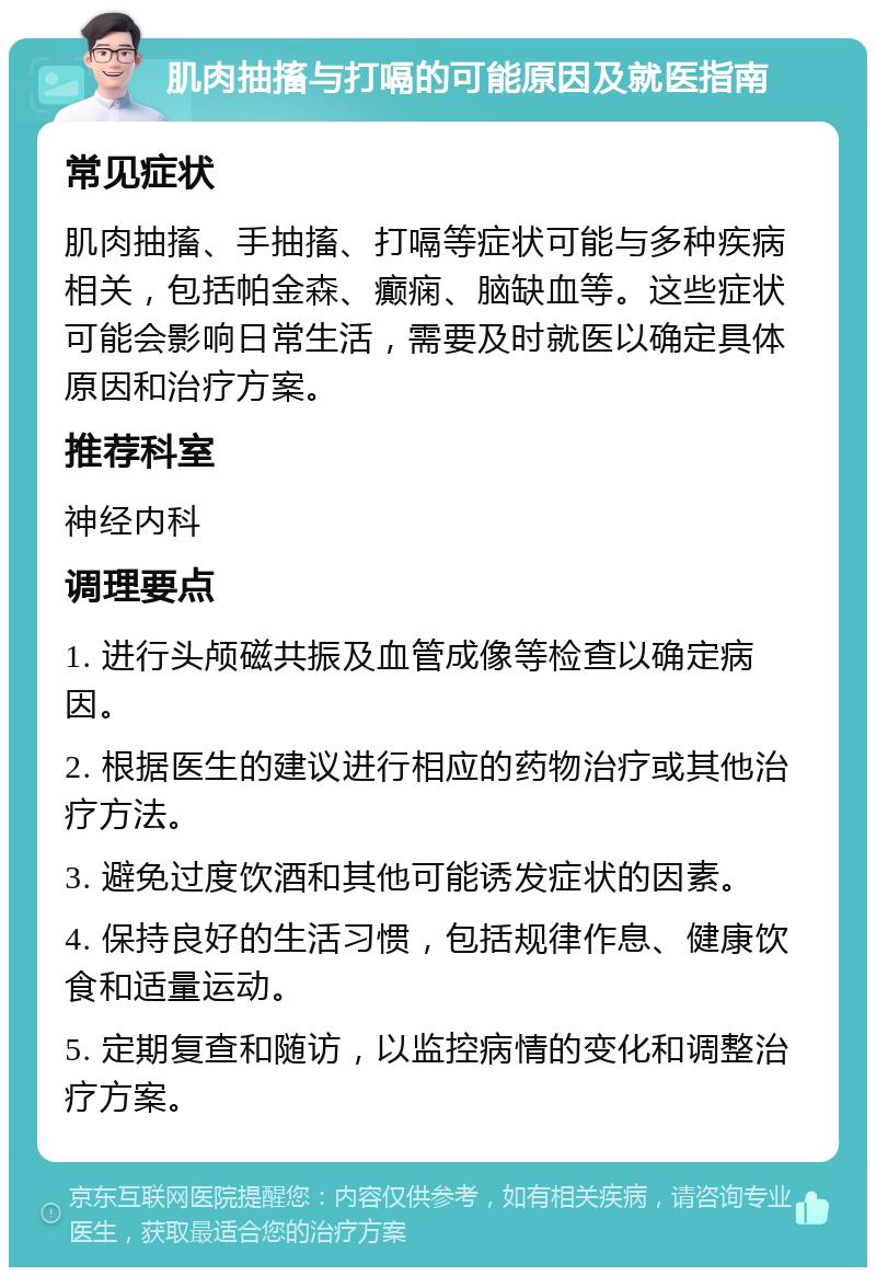 肌肉抽搐与打嗝的可能原因及就医指南 常见症状 肌肉抽搐、手抽搐、打嗝等症状可能与多种疾病相关，包括帕金森、癫痫、脑缺血等。这些症状可能会影响日常生活，需要及时就医以确定具体原因和治疗方案。 推荐科室 神经内科 调理要点 1. 进行头颅磁共振及血管成像等检查以确定病因。 2. 根据医生的建议进行相应的药物治疗或其他治疗方法。 3. 避免过度饮酒和其他可能诱发症状的因素。 4. 保持良好的生活习惯，包括规律作息、健康饮食和适量运动。 5. 定期复查和随访，以监控病情的变化和调整治疗方案。