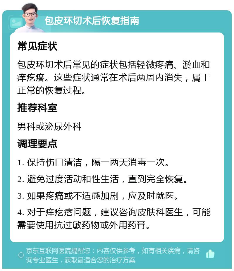 包皮环切术后恢复指南 常见症状 包皮环切术后常见的症状包括轻微疼痛、淤血和痒疙瘩。这些症状通常在术后两周内消失，属于正常的恢复过程。 推荐科室 男科或泌尿外科 调理要点 1. 保持伤口清洁，隔一两天消毒一次。 2. 避免过度活动和性生活，直到完全恢复。 3. 如果疼痛或不适感加剧，应及时就医。 4. 对于痒疙瘩问题，建议咨询皮肤科医生，可能需要使用抗过敏药物或外用药膏。