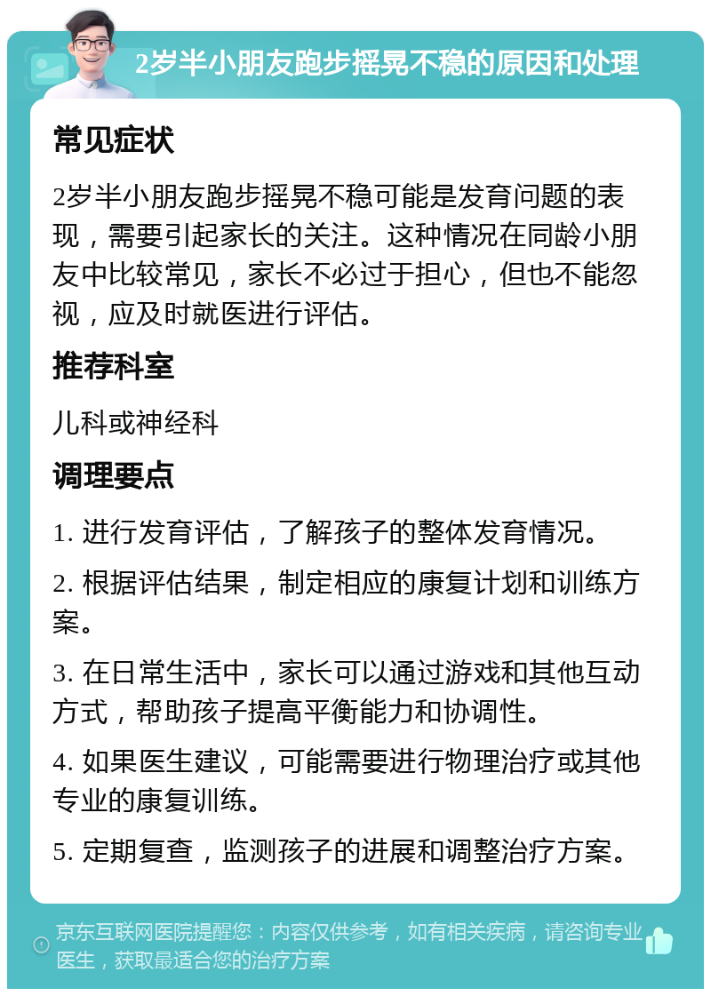 2岁半小朋友跑步摇晃不稳的原因和处理 常见症状 2岁半小朋友跑步摇晃不稳可能是发育问题的表现，需要引起家长的关注。这种情况在同龄小朋友中比较常见，家长不必过于担心，但也不能忽视，应及时就医进行评估。 推荐科室 儿科或神经科 调理要点 1. 进行发育评估，了解孩子的整体发育情况。 2. 根据评估结果，制定相应的康复计划和训练方案。 3. 在日常生活中，家长可以通过游戏和其他互动方式，帮助孩子提高平衡能力和协调性。 4. 如果医生建议，可能需要进行物理治疗或其他专业的康复训练。 5. 定期复查，监测孩子的进展和调整治疗方案。