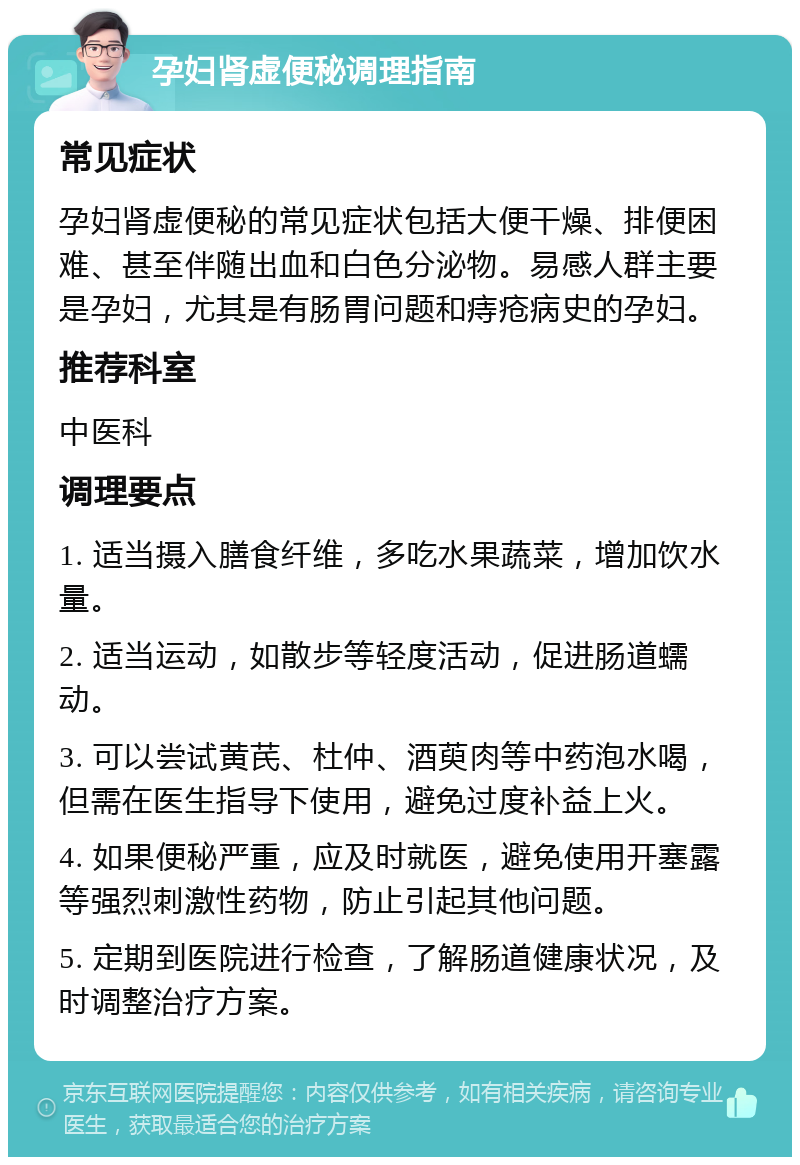 孕妇肾虚便秘调理指南 常见症状 孕妇肾虚便秘的常见症状包括大便干燥、排便困难、甚至伴随出血和白色分泌物。易感人群主要是孕妇，尤其是有肠胃问题和痔疮病史的孕妇。 推荐科室 中医科 调理要点 1. 适当摄入膳食纤维，多吃水果蔬菜，增加饮水量。 2. 适当运动，如散步等轻度活动，促进肠道蠕动。 3. 可以尝试黄芪、杜仲、酒萸肉等中药泡水喝，但需在医生指导下使用，避免过度补益上火。 4. 如果便秘严重，应及时就医，避免使用开塞露等强烈刺激性药物，防止引起其他问题。 5. 定期到医院进行检查，了解肠道健康状况，及时调整治疗方案。