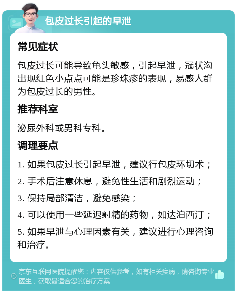 包皮过长引起的早泄 常见症状 包皮过长可能导致龟头敏感，引起早泄，冠状沟出现红色小点点可能是珍珠疹的表现，易感人群为包皮过长的男性。 推荐科室 泌尿外科或男科专科。 调理要点 1. 如果包皮过长引起早泄，建议行包皮环切术； 2. 手术后注意休息，避免性生活和剧烈运动； 3. 保持局部清洁，避免感染； 4. 可以使用一些延迟射精的药物，如达泊西汀； 5. 如果早泄与心理因素有关，建议进行心理咨询和治疗。