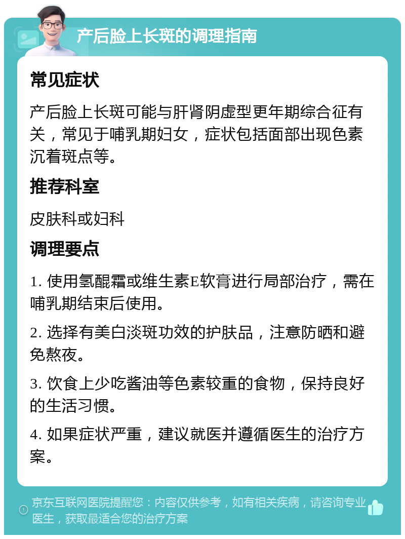 产后脸上长斑的调理指南 常见症状 产后脸上长斑可能与肝肾阴虚型更年期综合征有关，常见于哺乳期妇女，症状包括面部出现色素沉着斑点等。 推荐科室 皮肤科或妇科 调理要点 1. 使用氢醌霜或维生素E软膏进行局部治疗，需在哺乳期结束后使用。 2. 选择有美白淡斑功效的护肤品，注意防晒和避免熬夜。 3. 饮食上少吃酱油等色素较重的食物，保持良好的生活习惯。 4. 如果症状严重，建议就医并遵循医生的治疗方案。