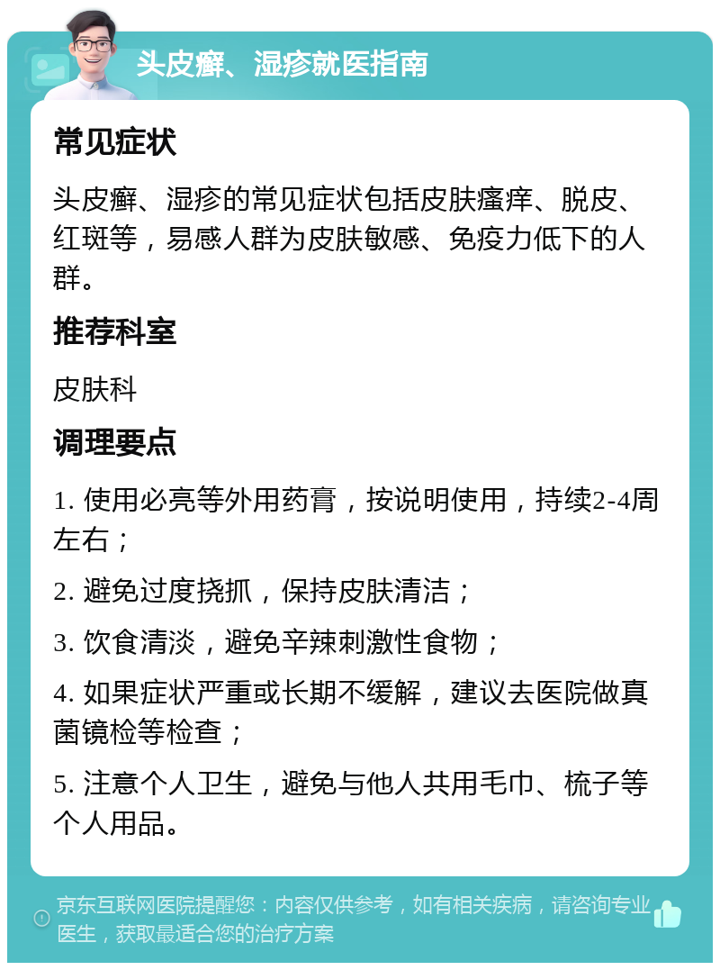 头皮癣、湿疹就医指南 常见症状 头皮癣、湿疹的常见症状包括皮肤瘙痒、脱皮、红斑等，易感人群为皮肤敏感、免疫力低下的人群。 推荐科室 皮肤科 调理要点 1. 使用必亮等外用药膏，按说明使用，持续2-4周左右； 2. 避免过度挠抓，保持皮肤清洁； 3. 饮食清淡，避免辛辣刺激性食物； 4. 如果症状严重或长期不缓解，建议去医院做真菌镜检等检查； 5. 注意个人卫生，避免与他人共用毛巾、梳子等个人用品。