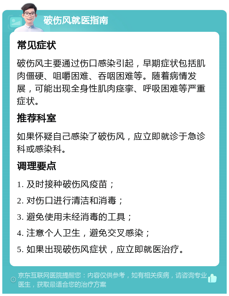 破伤风就医指南 常见症状 破伤风主要通过伤口感染引起，早期症状包括肌肉僵硬、咀嚼困难、吞咽困难等。随着病情发展，可能出现全身性肌肉痉挛、呼吸困难等严重症状。 推荐科室 如果怀疑自己感染了破伤风，应立即就诊于急诊科或感染科。 调理要点 1. 及时接种破伤风疫苗； 2. 对伤口进行清洁和消毒； 3. 避免使用未经消毒的工具； 4. 注意个人卫生，避免交叉感染； 5. 如果出现破伤风症状，应立即就医治疗。