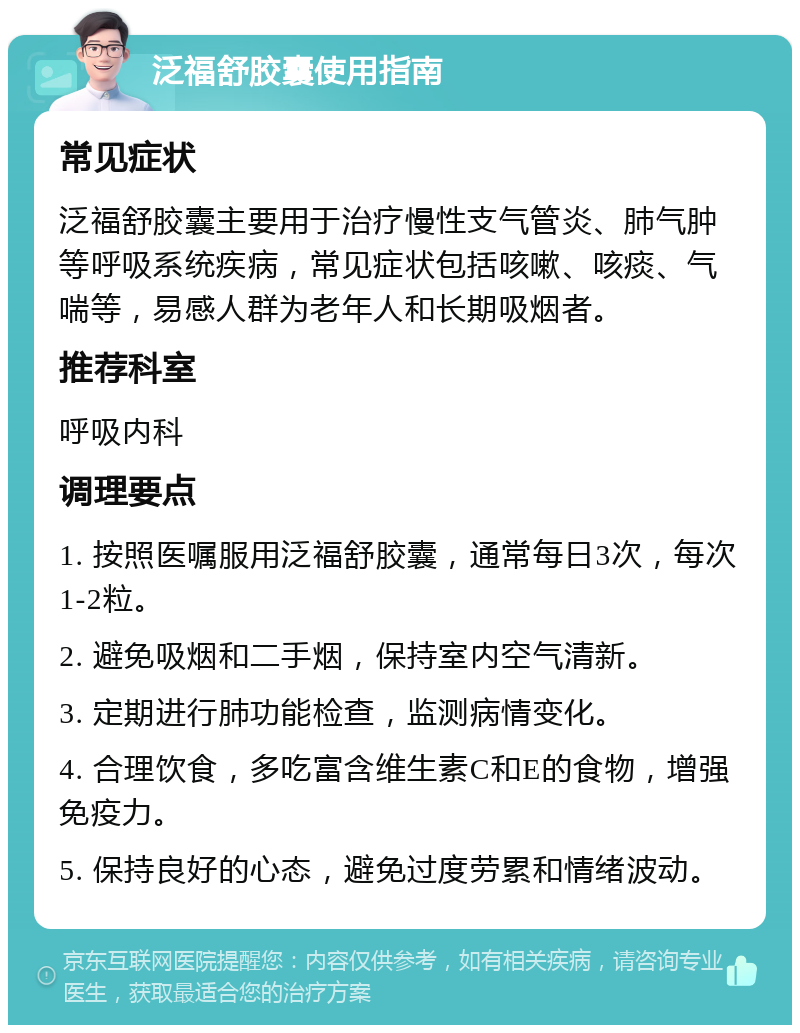 泛福舒胶囊使用指南 常见症状 泛福舒胶囊主要用于治疗慢性支气管炎、肺气肿等呼吸系统疾病，常见症状包括咳嗽、咳痰、气喘等，易感人群为老年人和长期吸烟者。 推荐科室 呼吸内科 调理要点 1. 按照医嘱服用泛福舒胶囊，通常每日3次，每次1-2粒。 2. 避免吸烟和二手烟，保持室内空气清新。 3. 定期进行肺功能检查，监测病情变化。 4. 合理饮食，多吃富含维生素C和E的食物，增强免疫力。 5. 保持良好的心态，避免过度劳累和情绪波动。