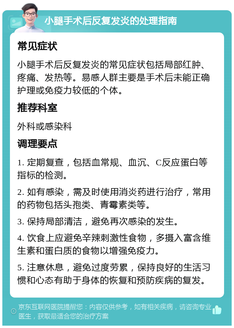 小腿手术后反复发炎的处理指南 常见症状 小腿手术后反复发炎的常见症状包括局部红肿、疼痛、发热等。易感人群主要是手术后未能正确护理或免疫力较低的个体。 推荐科室 外科或感染科 调理要点 1. 定期复查，包括血常规、血沉、C反应蛋白等指标的检测。 2. 如有感染，需及时使用消炎药进行治疗，常用的药物包括头孢类、青霉素类等。 3. 保持局部清洁，避免再次感染的发生。 4. 饮食上应避免辛辣刺激性食物，多摄入富含维生素和蛋白质的食物以增强免疫力。 5. 注意休息，避免过度劳累，保持良好的生活习惯和心态有助于身体的恢复和预防疾病的复发。