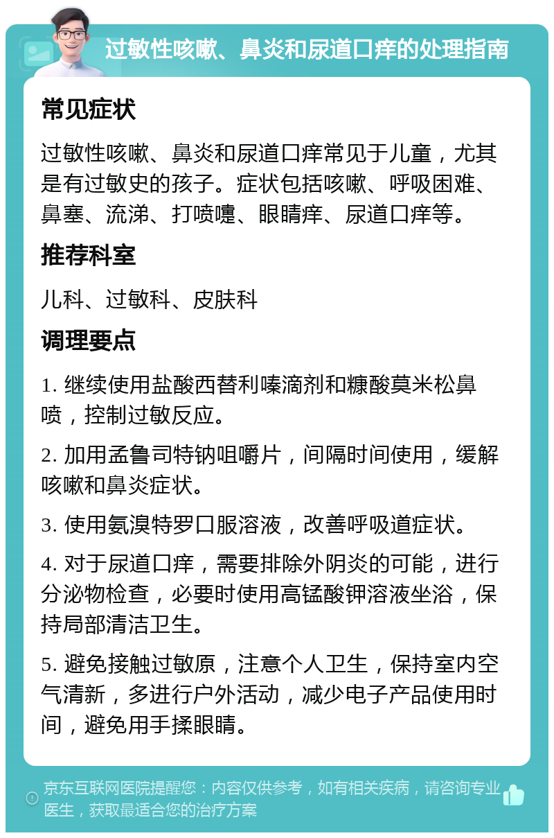 过敏性咳嗽、鼻炎和尿道口痒的处理指南 常见症状 过敏性咳嗽、鼻炎和尿道口痒常见于儿童，尤其是有过敏史的孩子。症状包括咳嗽、呼吸困难、鼻塞、流涕、打喷嚏、眼睛痒、尿道口痒等。 推荐科室 儿科、过敏科、皮肤科 调理要点 1. 继续使用盐酸西替利嗪滴剂和糠酸莫米松鼻喷，控制过敏反应。 2. 加用孟鲁司特钠咀嚼片，间隔时间使用，缓解咳嗽和鼻炎症状。 3. 使用氨溴特罗口服溶液，改善呼吸道症状。 4. 对于尿道口痒，需要排除外阴炎的可能，进行分泌物检查，必要时使用高锰酸钾溶液坐浴，保持局部清洁卫生。 5. 避免接触过敏原，注意个人卫生，保持室内空气清新，多进行户外活动，减少电子产品使用时间，避免用手揉眼睛。