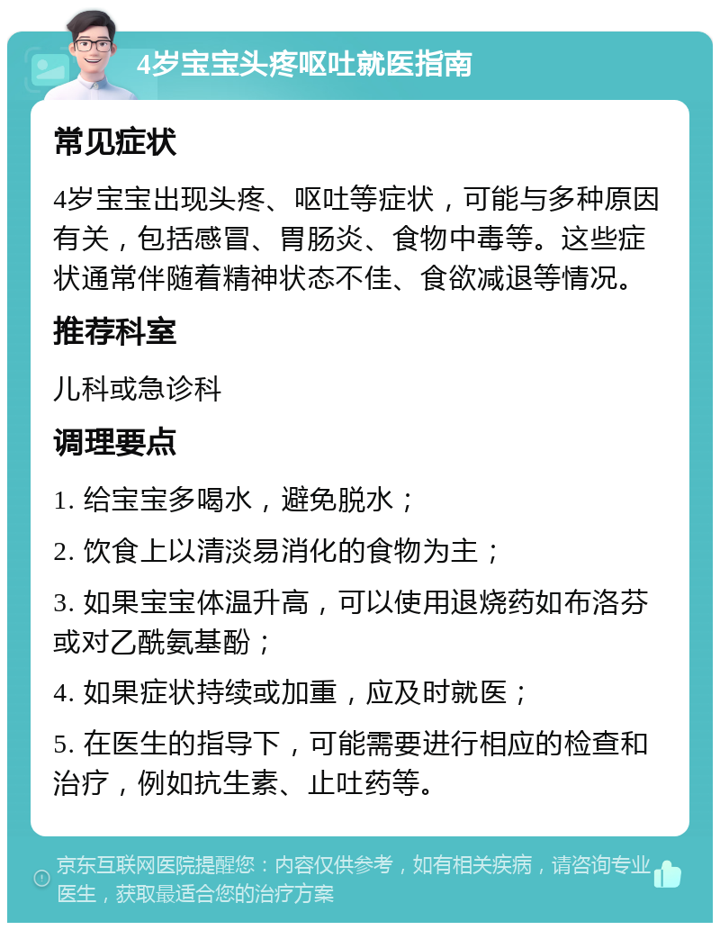 4岁宝宝头疼呕吐就医指南 常见症状 4岁宝宝出现头疼、呕吐等症状，可能与多种原因有关，包括感冒、胃肠炎、食物中毒等。这些症状通常伴随着精神状态不佳、食欲减退等情况。 推荐科室 儿科或急诊科 调理要点 1. 给宝宝多喝水，避免脱水； 2. 饮食上以清淡易消化的食物为主； 3. 如果宝宝体温升高，可以使用退烧药如布洛芬或对乙酰氨基酚； 4. 如果症状持续或加重，应及时就医； 5. 在医生的指导下，可能需要进行相应的检查和治疗，例如抗生素、止吐药等。