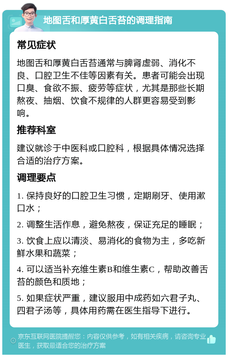 地图舌和厚黄白舌苔的调理指南 常见症状 地图舌和厚黄白舌苔通常与脾肾虚弱、消化不良、口腔卫生不佳等因素有关。患者可能会出现口臭、食欲不振、疲劳等症状，尤其是那些长期熬夜、抽烟、饮食不规律的人群更容易受到影响。 推荐科室 建议就诊于中医科或口腔科，根据具体情况选择合适的治疗方案。 调理要点 1. 保持良好的口腔卫生习惯，定期刷牙、使用漱口水； 2. 调整生活作息，避免熬夜，保证充足的睡眠； 3. 饮食上应以清淡、易消化的食物为主，多吃新鲜水果和蔬菜； 4. 可以适当补充维生素B和维生素C，帮助改善舌苔的颜色和质地； 5. 如果症状严重，建议服用中成药如六君子丸、四君子汤等，具体用药需在医生指导下进行。