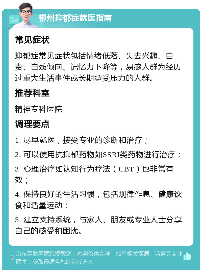 郴州抑郁症就医指南 常见症状 抑郁症常见症状包括情绪低落、失去兴趣、自责、自残倾向、记忆力下降等，易感人群为经历过重大生活事件或长期承受压力的人群。 推荐科室 精神专科医院 调理要点 1. 尽早就医，接受专业的诊断和治疗； 2. 可以使用抗抑郁药物如SSRI类药物进行治疗； 3. 心理治疗如认知行为疗法（CBT）也非常有效； 4. 保持良好的生活习惯，包括规律作息、健康饮食和适量运动； 5. 建立支持系统，与家人、朋友或专业人士分享自己的感受和困扰。