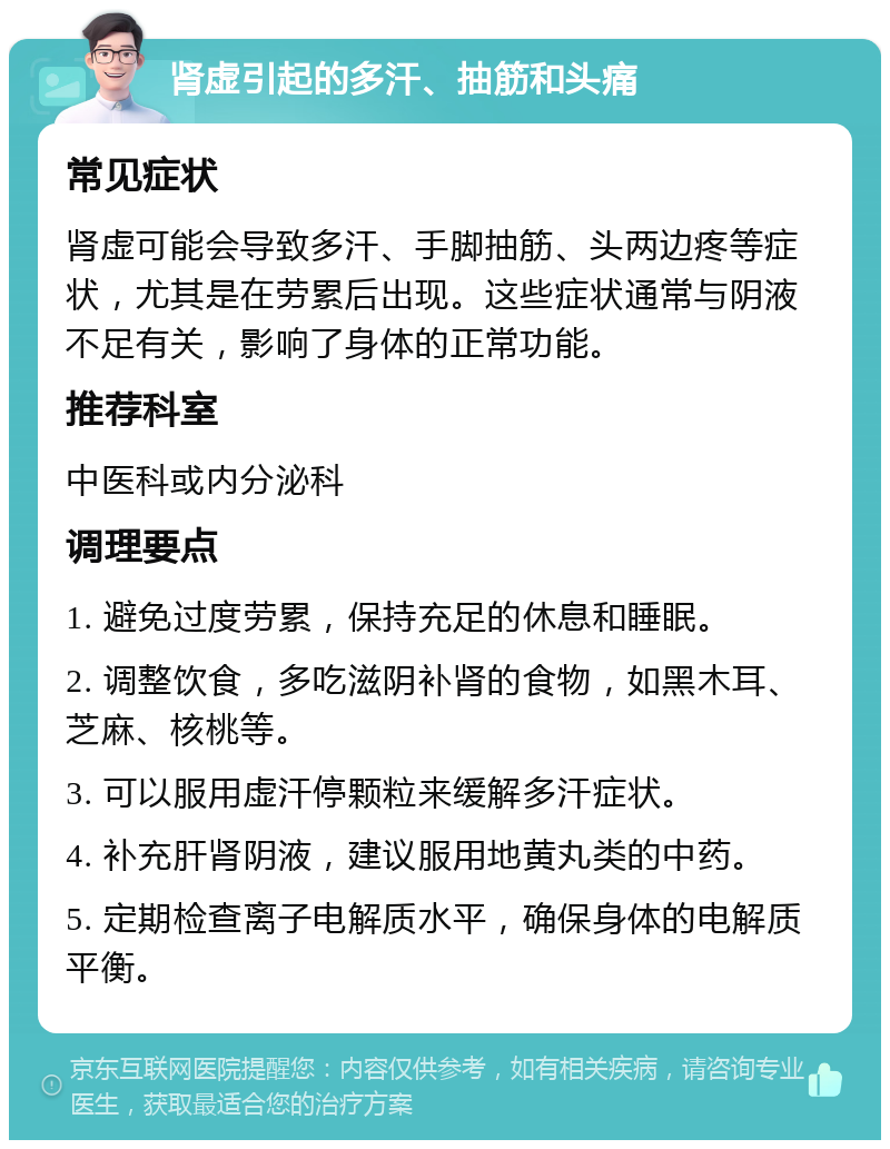 肾虚引起的多汗、抽筋和头痛 常见症状 肾虚可能会导致多汗、手脚抽筋、头两边疼等症状，尤其是在劳累后出现。这些症状通常与阴液不足有关，影响了身体的正常功能。 推荐科室 中医科或内分泌科 调理要点 1. 避免过度劳累，保持充足的休息和睡眠。 2. 调整饮食，多吃滋阴补肾的食物，如黑木耳、芝麻、核桃等。 3. 可以服用虚汗停颗粒来缓解多汗症状。 4. 补充肝肾阴液，建议服用地黄丸类的中药。 5. 定期检查离子电解质水平，确保身体的电解质平衡。