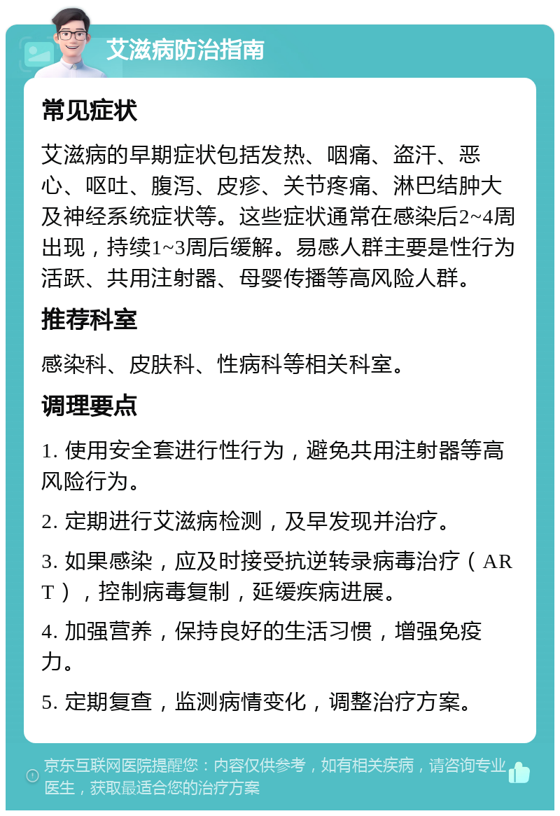 艾滋病防治指南 常见症状 艾滋病的早期症状包括发热、咽痛、盗汗、恶心、呕吐、腹泻、皮疹、关节疼痛、淋巴结肿大及神经系统症状等。这些症状通常在感染后2~4周出现，持续1~3周后缓解。易感人群主要是性行为活跃、共用注射器、母婴传播等高风险人群。 推荐科室 感染科、皮肤科、性病科等相关科室。 调理要点 1. 使用安全套进行性行为，避免共用注射器等高风险行为。 2. 定期进行艾滋病检测，及早发现并治疗。 3. 如果感染，应及时接受抗逆转录病毒治疗（ART），控制病毒复制，延缓疾病进展。 4. 加强营养，保持良好的生活习惯，增强免疫力。 5. 定期复查，监测病情变化，调整治疗方案。