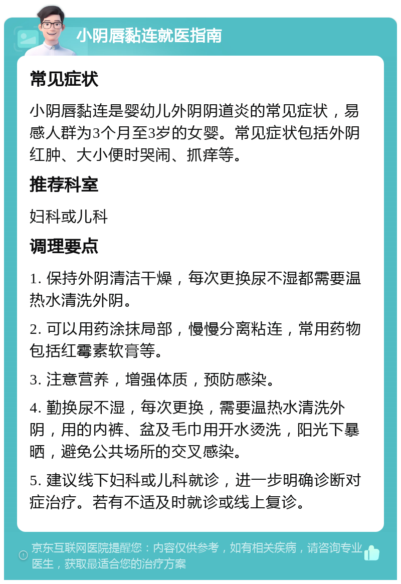 小阴唇黏连就医指南 常见症状 小阴唇黏连是婴幼儿外阴阴道炎的常见症状，易感人群为3个月至3岁的女婴。常见症状包括外阴红肿、大小便时哭闹、抓痒等。 推荐科室 妇科或儿科 调理要点 1. 保持外阴清洁干燥，每次更换尿不湿都需要温热水清洗外阴。 2. 可以用药涂抹局部，慢慢分离粘连，常用药物包括红霉素软膏等。 3. 注意营养，增强体质，预防感染。 4. 勤换尿不湿，每次更换，需要温热水清洗外阴，用的内裤、盆及毛巾用开水烫洗，阳光下暴晒，避免公共场所的交叉感染。 5. 建议线下妇科或儿科就诊，进一步明确诊断对症治疗。若有不适及时就诊或线上复诊。