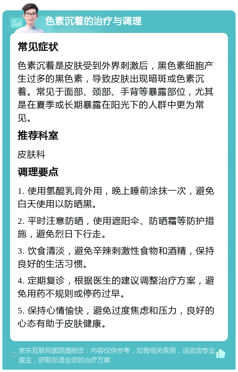 色素沉着的治疗与调理 常见症状 色素沉着是皮肤受到外界刺激后，黑色素细胞产生过多的黑色素，导致皮肤出现暗斑或色素沉着。常见于面部、颈部、手背等暴露部位，尤其是在夏季或长期暴露在阳光下的人群中更为常见。 推荐科室 皮肤科 调理要点 1. 使用氢醌乳膏外用，晚上睡前涂抹一次，避免白天使用以防晒黑。 2. 平时注意防晒，使用遮阳伞、防晒霜等防护措施，避免烈日下行走。 3. 饮食清淡，避免辛辣刺激性食物和酒精，保持良好的生活习惯。 4. 定期复诊，根据医生的建议调整治疗方案，避免用药不规则或停药过早。 5. 保持心情愉快，避免过度焦虑和压力，良好的心态有助于皮肤健康。