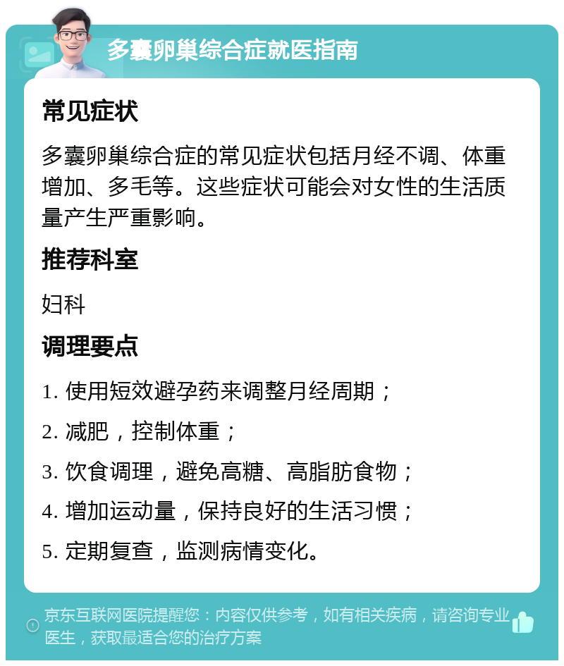 多囊卵巢综合症就医指南 常见症状 多囊卵巢综合症的常见症状包括月经不调、体重增加、多毛等。这些症状可能会对女性的生活质量产生严重影响。 推荐科室 妇科 调理要点 1. 使用短效避孕药来调整月经周期； 2. 减肥，控制体重； 3. 饮食调理，避免高糖、高脂肪食物； 4. 增加运动量，保持良好的生活习惯； 5. 定期复查，监测病情变化。