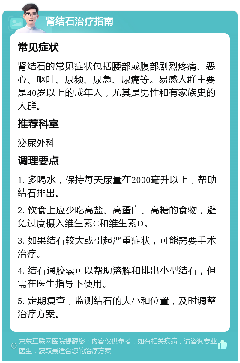 肾结石治疗指南 常见症状 肾结石的常见症状包括腰部或腹部剧烈疼痛、恶心、呕吐、尿频、尿急、尿痛等。易感人群主要是40岁以上的成年人，尤其是男性和有家族史的人群。 推荐科室 泌尿外科 调理要点 1. 多喝水，保持每天尿量在2000毫升以上，帮助结石排出。 2. 饮食上应少吃高盐、高蛋白、高糖的食物，避免过度摄入维生素C和维生素D。 3. 如果结石较大或引起严重症状，可能需要手术治疗。 4. 结石通胶囊可以帮助溶解和排出小型结石，但需在医生指导下使用。 5. 定期复查，监测结石的大小和位置，及时调整治疗方案。