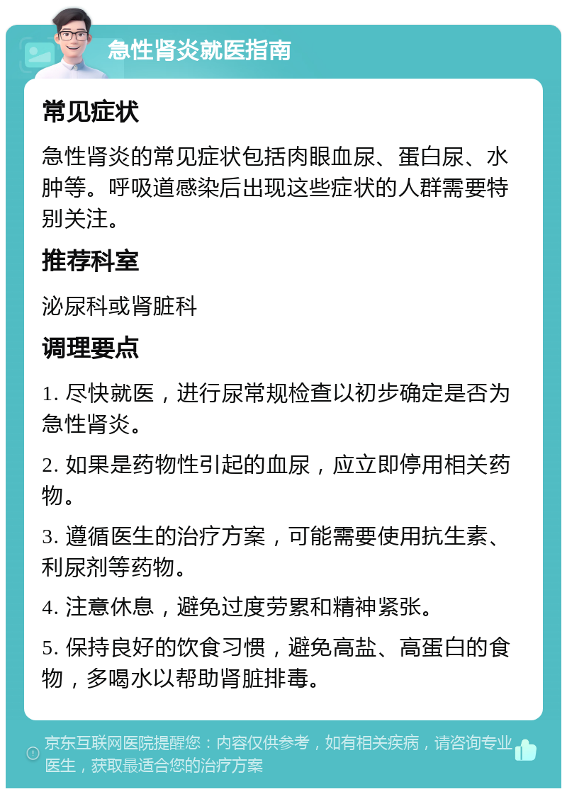 急性肾炎就医指南 常见症状 急性肾炎的常见症状包括肉眼血尿、蛋白尿、水肿等。呼吸道感染后出现这些症状的人群需要特别关注。 推荐科室 泌尿科或肾脏科 调理要点 1. 尽快就医，进行尿常规检查以初步确定是否为急性肾炎。 2. 如果是药物性引起的血尿，应立即停用相关药物。 3. 遵循医生的治疗方案，可能需要使用抗生素、利尿剂等药物。 4. 注意休息，避免过度劳累和精神紧张。 5. 保持良好的饮食习惯，避免高盐、高蛋白的食物，多喝水以帮助肾脏排毒。