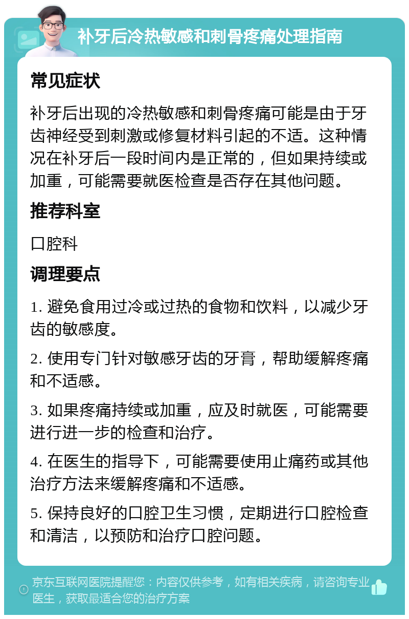 补牙后冷热敏感和刺骨疼痛处理指南 常见症状 补牙后出现的冷热敏感和刺骨疼痛可能是由于牙齿神经受到刺激或修复材料引起的不适。这种情况在补牙后一段时间内是正常的，但如果持续或加重，可能需要就医检查是否存在其他问题。 推荐科室 口腔科 调理要点 1. 避免食用过冷或过热的食物和饮料，以减少牙齿的敏感度。 2. 使用专门针对敏感牙齿的牙膏，帮助缓解疼痛和不适感。 3. 如果疼痛持续或加重，应及时就医，可能需要进行进一步的检查和治疗。 4. 在医生的指导下，可能需要使用止痛药或其他治疗方法来缓解疼痛和不适感。 5. 保持良好的口腔卫生习惯，定期进行口腔检查和清洁，以预防和治疗口腔问题。