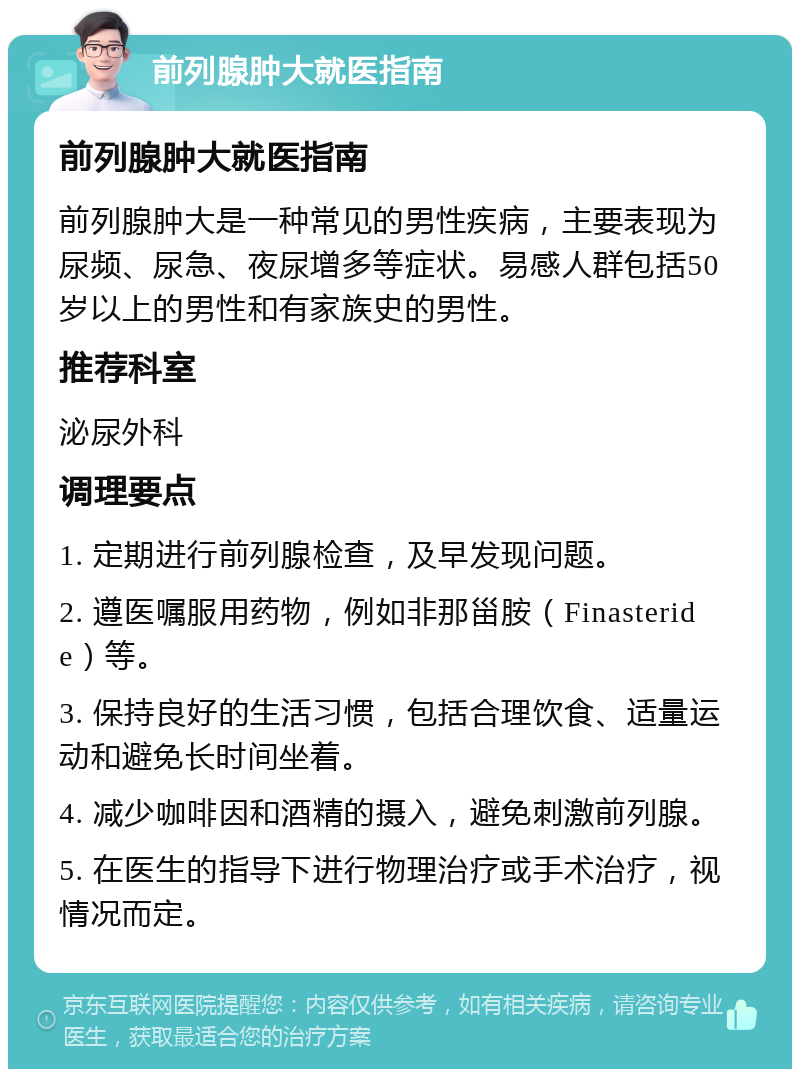 前列腺肿大就医指南 前列腺肿大就医指南 前列腺肿大是一种常见的男性疾病，主要表现为尿频、尿急、夜尿增多等症状。易感人群包括50岁以上的男性和有家族史的男性。 推荐科室 泌尿外科 调理要点 1. 定期进行前列腺检查，及早发现问题。 2. 遵医嘱服用药物，例如非那甾胺（Finasteride）等。 3. 保持良好的生活习惯，包括合理饮食、适量运动和避免长时间坐着。 4. 减少咖啡因和酒精的摄入，避免刺激前列腺。 5. 在医生的指导下进行物理治疗或手术治疗，视情况而定。