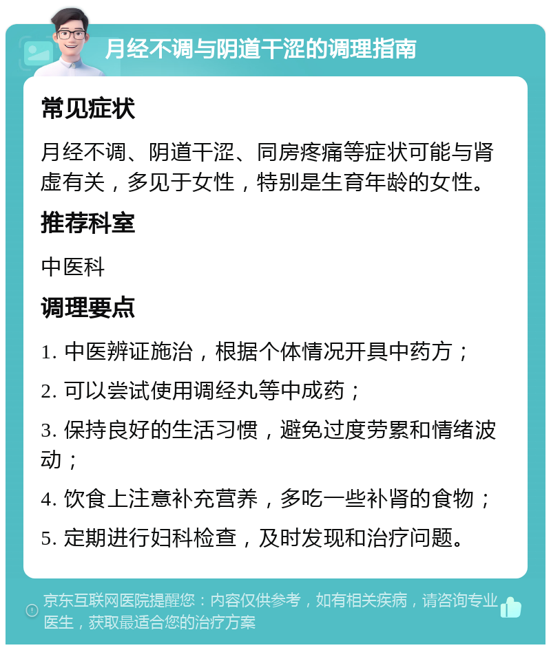 月经不调与阴道干涩的调理指南 常见症状 月经不调、阴道干涩、同房疼痛等症状可能与肾虚有关，多见于女性，特别是生育年龄的女性。 推荐科室 中医科 调理要点 1. 中医辨证施治，根据个体情况开具中药方； 2. 可以尝试使用调经丸等中成药； 3. 保持良好的生活习惯，避免过度劳累和情绪波动； 4. 饮食上注意补充营养，多吃一些补肾的食物； 5. 定期进行妇科检查，及时发现和治疗问题。