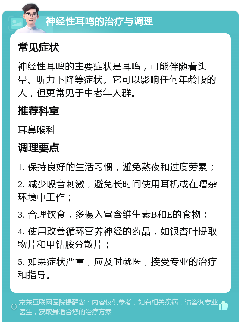 神经性耳鸣的治疗与调理 常见症状 神经性耳鸣的主要症状是耳鸣，可能伴随着头晕、听力下降等症状。它可以影响任何年龄段的人，但更常见于中老年人群。 推荐科室 耳鼻喉科 调理要点 1. 保持良好的生活习惯，避免熬夜和过度劳累； 2. 减少噪音刺激，避免长时间使用耳机或在嘈杂环境中工作； 3. 合理饮食，多摄入富含维生素B和E的食物； 4. 使用改善循环营养神经的药品，如银杏叶提取物片和甲钴胺分散片； 5. 如果症状严重，应及时就医，接受专业的治疗和指导。