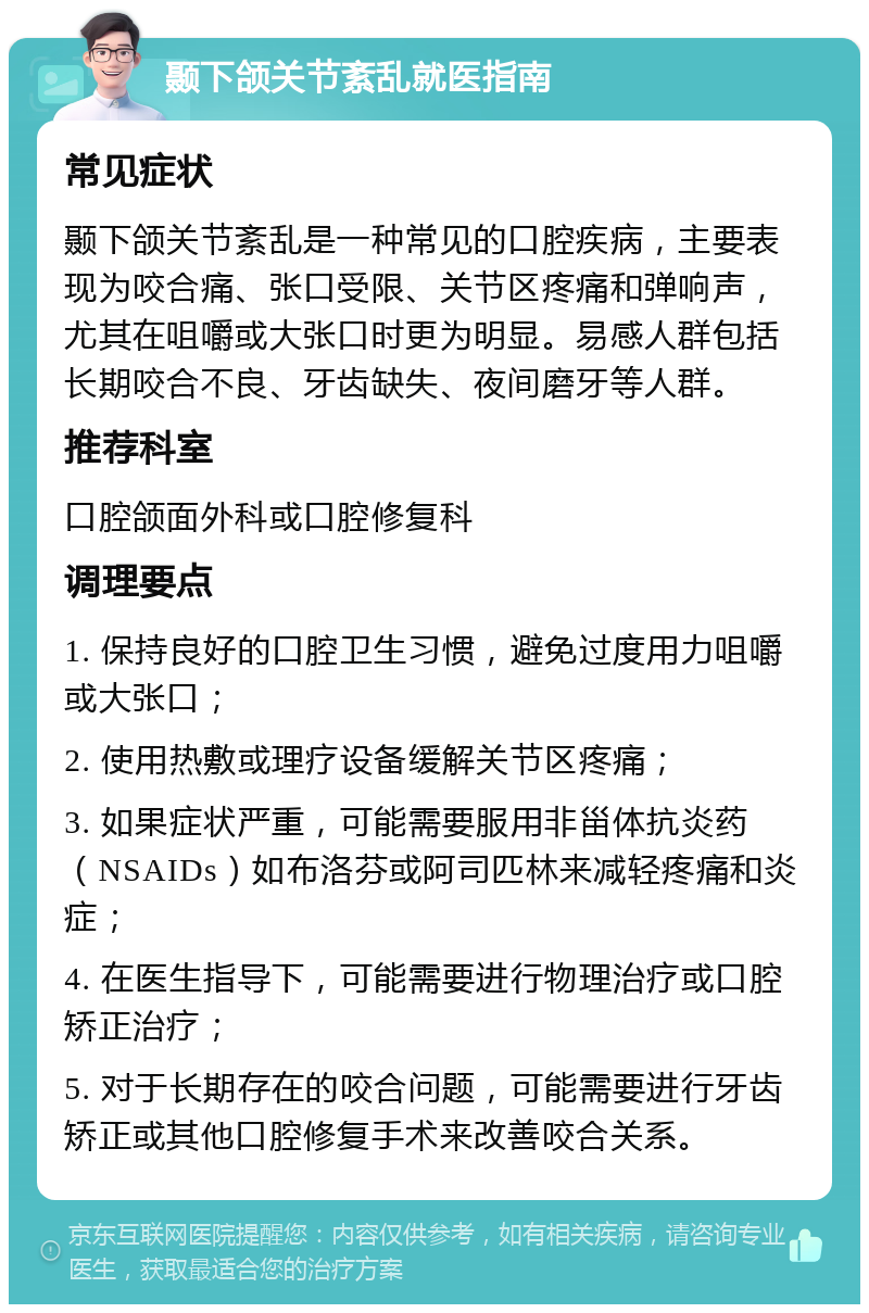 颞下颌关节紊乱就医指南 常见症状 颞下颌关节紊乱是一种常见的口腔疾病，主要表现为咬合痛、张口受限、关节区疼痛和弹响声，尤其在咀嚼或大张口时更为明显。易感人群包括长期咬合不良、牙齿缺失、夜间磨牙等人群。 推荐科室 口腔颌面外科或口腔修复科 调理要点 1. 保持良好的口腔卫生习惯，避免过度用力咀嚼或大张口； 2. 使用热敷或理疗设备缓解关节区疼痛； 3. 如果症状严重，可能需要服用非甾体抗炎药（NSAIDs）如布洛芬或阿司匹林来减轻疼痛和炎症； 4. 在医生指导下，可能需要进行物理治疗或口腔矫正治疗； 5. 对于长期存在的咬合问题，可能需要进行牙齿矫正或其他口腔修复手术来改善咬合关系。