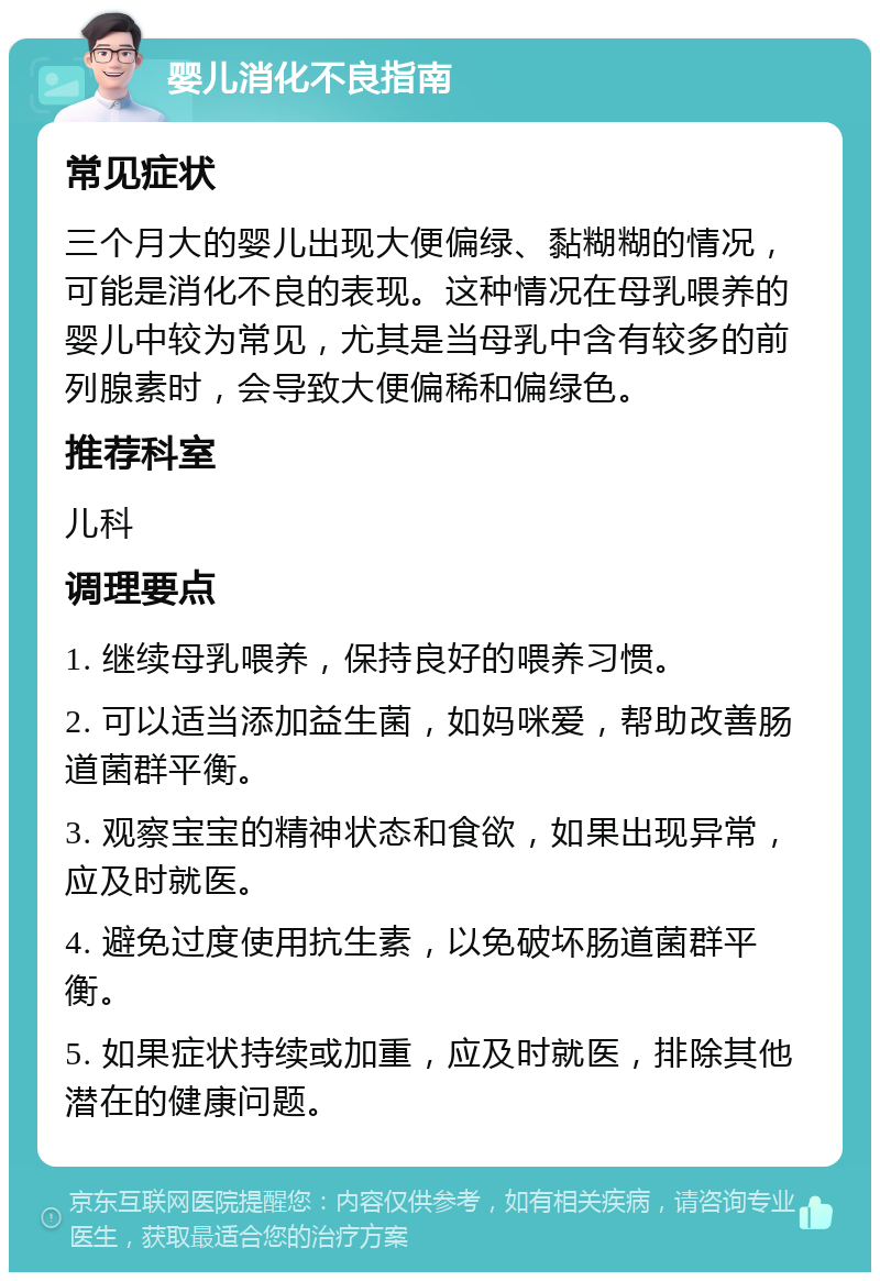 婴儿消化不良指南 常见症状 三个月大的婴儿出现大便偏绿、黏糊糊的情况，可能是消化不良的表现。这种情况在母乳喂养的婴儿中较为常见，尤其是当母乳中含有较多的前列腺素时，会导致大便偏稀和偏绿色。 推荐科室 儿科 调理要点 1. 继续母乳喂养，保持良好的喂养习惯。 2. 可以适当添加益生菌，如妈咪爱，帮助改善肠道菌群平衡。 3. 观察宝宝的精神状态和食欲，如果出现异常，应及时就医。 4. 避免过度使用抗生素，以免破坏肠道菌群平衡。 5. 如果症状持续或加重，应及时就医，排除其他潜在的健康问题。