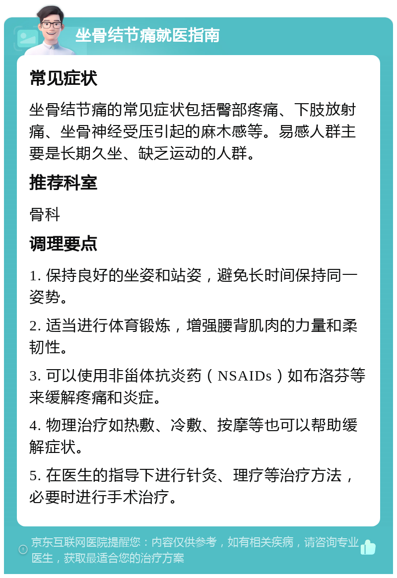 坐骨结节痛就医指南 常见症状 坐骨结节痛的常见症状包括臀部疼痛、下肢放射痛、坐骨神经受压引起的麻木感等。易感人群主要是长期久坐、缺乏运动的人群。 推荐科室 骨科 调理要点 1. 保持良好的坐姿和站姿，避免长时间保持同一姿势。 2. 适当进行体育锻炼，增强腰背肌肉的力量和柔韧性。 3. 可以使用非甾体抗炎药（NSAIDs）如布洛芬等来缓解疼痛和炎症。 4. 物理治疗如热敷、冷敷、按摩等也可以帮助缓解症状。 5. 在医生的指导下进行针灸、理疗等治疗方法，必要时进行手术治疗。