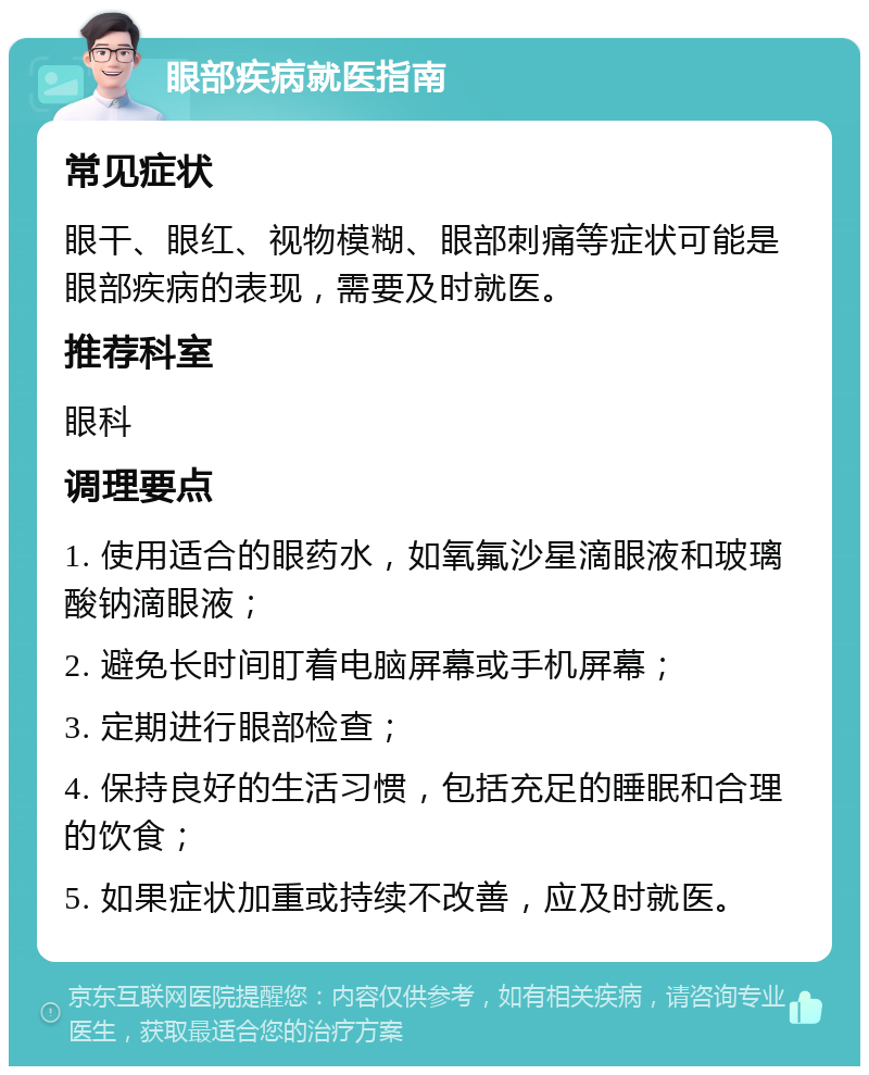 眼部疾病就医指南 常见症状 眼干、眼红、视物模糊、眼部刺痛等症状可能是眼部疾病的表现，需要及时就医。 推荐科室 眼科 调理要点 1. 使用适合的眼药水，如氧氟沙星滴眼液和玻璃酸钠滴眼液； 2. 避免长时间盯着电脑屏幕或手机屏幕； 3. 定期进行眼部检查； 4. 保持良好的生活习惯，包括充足的睡眠和合理的饮食； 5. 如果症状加重或持续不改善，应及时就医。