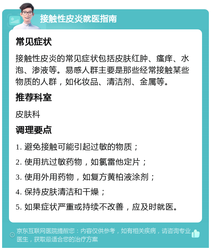 接触性皮炎就医指南 常见症状 接触性皮炎的常见症状包括皮肤红肿、瘙痒、水泡、渗液等。易感人群主要是那些经常接触某些物质的人群，如化妆品、清洁剂、金属等。 推荐科室 皮肤科 调理要点 1. 避免接触可能引起过敏的物质； 2. 使用抗过敏药物，如氯雷他定片； 3. 使用外用药物，如复方黄柏液涂剂； 4. 保持皮肤清洁和干燥； 5. 如果症状严重或持续不改善，应及时就医。