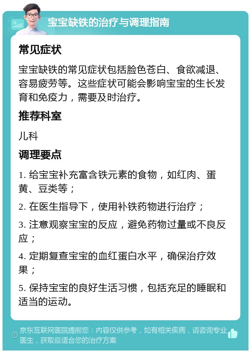 宝宝缺铁的治疗与调理指南 常见症状 宝宝缺铁的常见症状包括脸色苍白、食欲减退、容易疲劳等。这些症状可能会影响宝宝的生长发育和免疫力，需要及时治疗。 推荐科室 儿科 调理要点 1. 给宝宝补充富含铁元素的食物，如红肉、蛋黄、豆类等； 2. 在医生指导下，使用补铁药物进行治疗； 3. 注意观察宝宝的反应，避免药物过量或不良反应； 4. 定期复查宝宝的血红蛋白水平，确保治疗效果； 5. 保持宝宝的良好生活习惯，包括充足的睡眠和适当的运动。