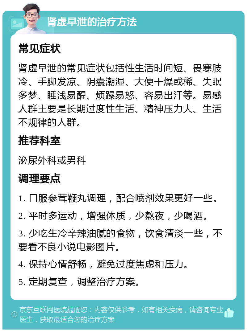 肾虚早泄的治疗方法 常见症状 肾虚早泄的常见症状包括性生活时间短、畏寒肢冷、手脚发凉、阴囊潮湿、大便干燥或稀、失眠多梦、睡浅易醒、烦躁易怒、容易出汗等。易感人群主要是长期过度性生活、精神压力大、生活不规律的人群。 推荐科室 泌尿外科或男科 调理要点 1. 口服参茸鞭丸调理，配合喷剂效果更好一些。 2. 平时多运动，增强体质，少熬夜，少喝酒。 3. 少吃生冷辛辣油腻的食物，饮食清淡一些，不要看不良小说电影图片。 4. 保持心情舒畅，避免过度焦虑和压力。 5. 定期复查，调整治疗方案。