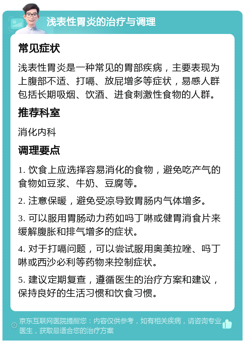 浅表性胃炎的治疗与调理 常见症状 浅表性胃炎是一种常见的胃部疾病，主要表现为上腹部不适、打嗝、放屁增多等症状，易感人群包括长期吸烟、饮酒、进食刺激性食物的人群。 推荐科室 消化内科 调理要点 1. 饮食上应选择容易消化的食物，避免吃产气的食物如豆浆、牛奶、豆腐等。 2. 注意保暖，避免受凉导致胃肠内气体增多。 3. 可以服用胃肠动力药如吗丁啉或健胃消食片来缓解腹胀和排气增多的症状。 4. 对于打嗝问题，可以尝试服用奥美拉唑、吗丁啉或西沙必利等药物来控制症状。 5. 建议定期复查，遵循医生的治疗方案和建议，保持良好的生活习惯和饮食习惯。