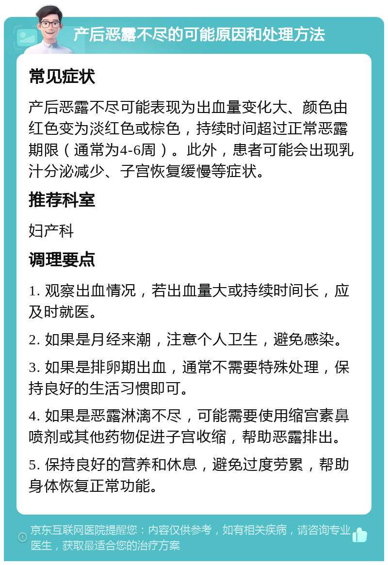 产后恶露不尽的可能原因和处理方法 常见症状 产后恶露不尽可能表现为出血量变化大、颜色由红色变为淡红色或棕色，持续时间超过正常恶露期限（通常为4-6周）。此外，患者可能会出现乳汁分泌减少、子宫恢复缓慢等症状。 推荐科室 妇产科 调理要点 1. 观察出血情况，若出血量大或持续时间长，应及时就医。 2. 如果是月经来潮，注意个人卫生，避免感染。 3. 如果是排卵期出血，通常不需要特殊处理，保持良好的生活习惯即可。 4. 如果是恶露淋漓不尽，可能需要使用缩宫素鼻喷剂或其他药物促进子宫收缩，帮助恶露排出。 5. 保持良好的营养和休息，避免过度劳累，帮助身体恢复正常功能。