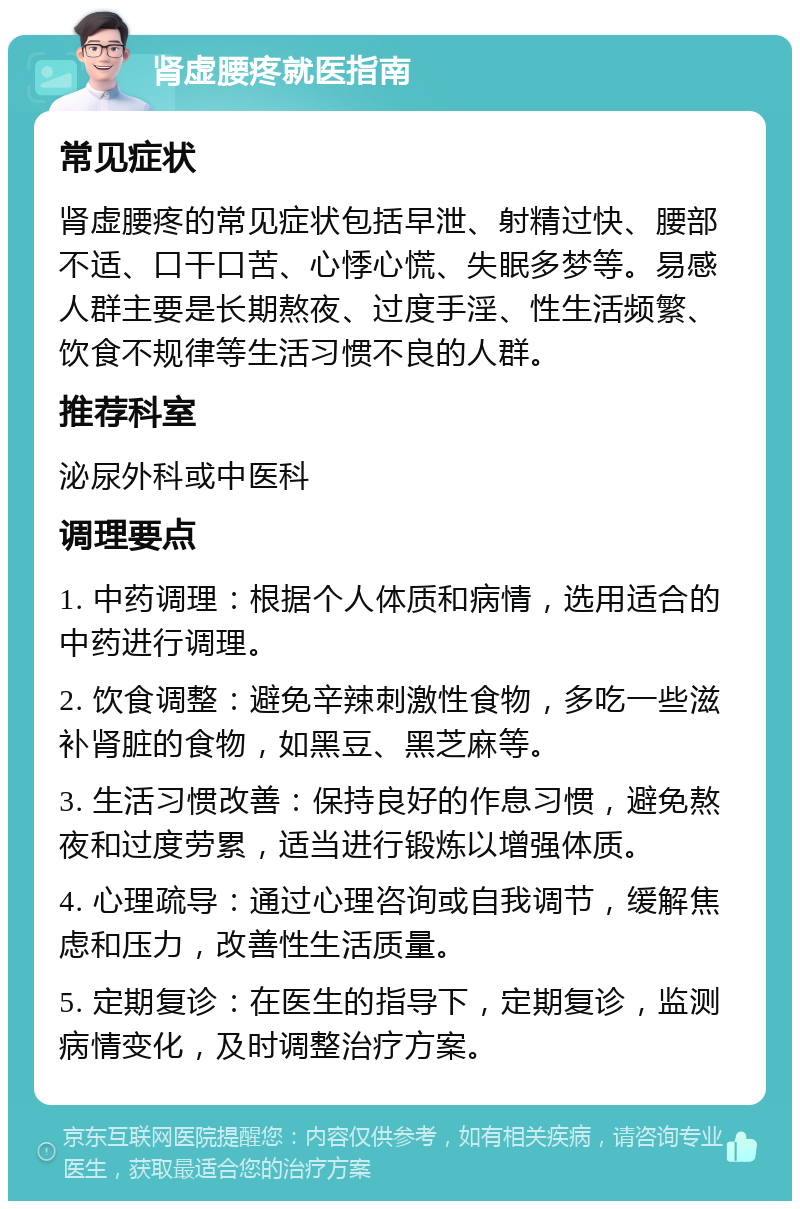 肾虚腰疼就医指南 常见症状 肾虚腰疼的常见症状包括早泄、射精过快、腰部不适、口干口苦、心悸心慌、失眠多梦等。易感人群主要是长期熬夜、过度手淫、性生活频繁、饮食不规律等生活习惯不良的人群。 推荐科室 泌尿外科或中医科 调理要点 1. 中药调理：根据个人体质和病情，选用适合的中药进行调理。 2. 饮食调整：避免辛辣刺激性食物，多吃一些滋补肾脏的食物，如黑豆、黑芝麻等。 3. 生活习惯改善：保持良好的作息习惯，避免熬夜和过度劳累，适当进行锻炼以增强体质。 4. 心理疏导：通过心理咨询或自我调节，缓解焦虑和压力，改善性生活质量。 5. 定期复诊：在医生的指导下，定期复诊，监测病情变化，及时调整治疗方案。