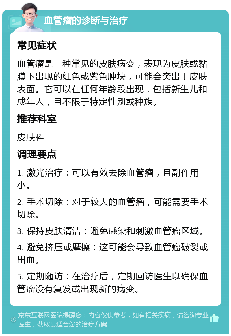 血管瘤的诊断与治疗 常见症状 血管瘤是一种常见的皮肤病变，表现为皮肤或黏膜下出现的红色或紫色肿块，可能会突出于皮肤表面。它可以在任何年龄段出现，包括新生儿和成年人，且不限于特定性别或种族。 推荐科室 皮肤科 调理要点 1. 激光治疗：可以有效去除血管瘤，且副作用小。 2. 手术切除：对于较大的血管瘤，可能需要手术切除。 3. 保持皮肤清洁：避免感染和刺激血管瘤区域。 4. 避免挤压或摩擦：这可能会导致血管瘤破裂或出血。 5. 定期随访：在治疗后，定期回访医生以确保血管瘤没有复发或出现新的病变。