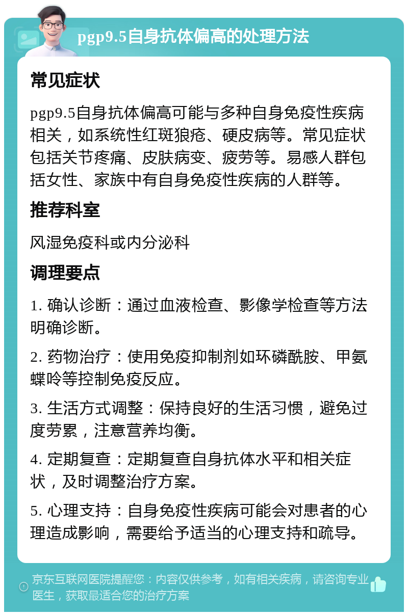 pgp9.5自身抗体偏高的处理方法 常见症状 pgp9.5自身抗体偏高可能与多种自身免疫性疾病相关，如系统性红斑狼疮、硬皮病等。常见症状包括关节疼痛、皮肤病变、疲劳等。易感人群包括女性、家族中有自身免疫性疾病的人群等。 推荐科室 风湿免疫科或内分泌科 调理要点 1. 确认诊断：通过血液检查、影像学检查等方法明确诊断。 2. 药物治疗：使用免疫抑制剂如环磷酰胺、甲氨蝶呤等控制免疫反应。 3. 生活方式调整：保持良好的生活习惯，避免过度劳累，注意营养均衡。 4. 定期复查：定期复查自身抗体水平和相关症状，及时调整治疗方案。 5. 心理支持：自身免疫性疾病可能会对患者的心理造成影响，需要给予适当的心理支持和疏导。