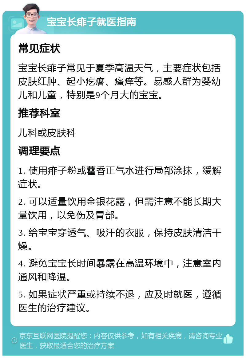 宝宝长痱子就医指南 常见症状 宝宝长痱子常见于夏季高温天气，主要症状包括皮肤红肿、起小疙瘩、瘙痒等。易感人群为婴幼儿和儿童，特别是9个月大的宝宝。 推荐科室 儿科或皮肤科 调理要点 1. 使用痱子粉或藿香正气水进行局部涂抹，缓解症状。 2. 可以适量饮用金银花露，但需注意不能长期大量饮用，以免伤及胃部。 3. 给宝宝穿透气、吸汗的衣服，保持皮肤清洁干燥。 4. 避免宝宝长时间暴露在高温环境中，注意室内通风和降温。 5. 如果症状严重或持续不退，应及时就医，遵循医生的治疗建议。