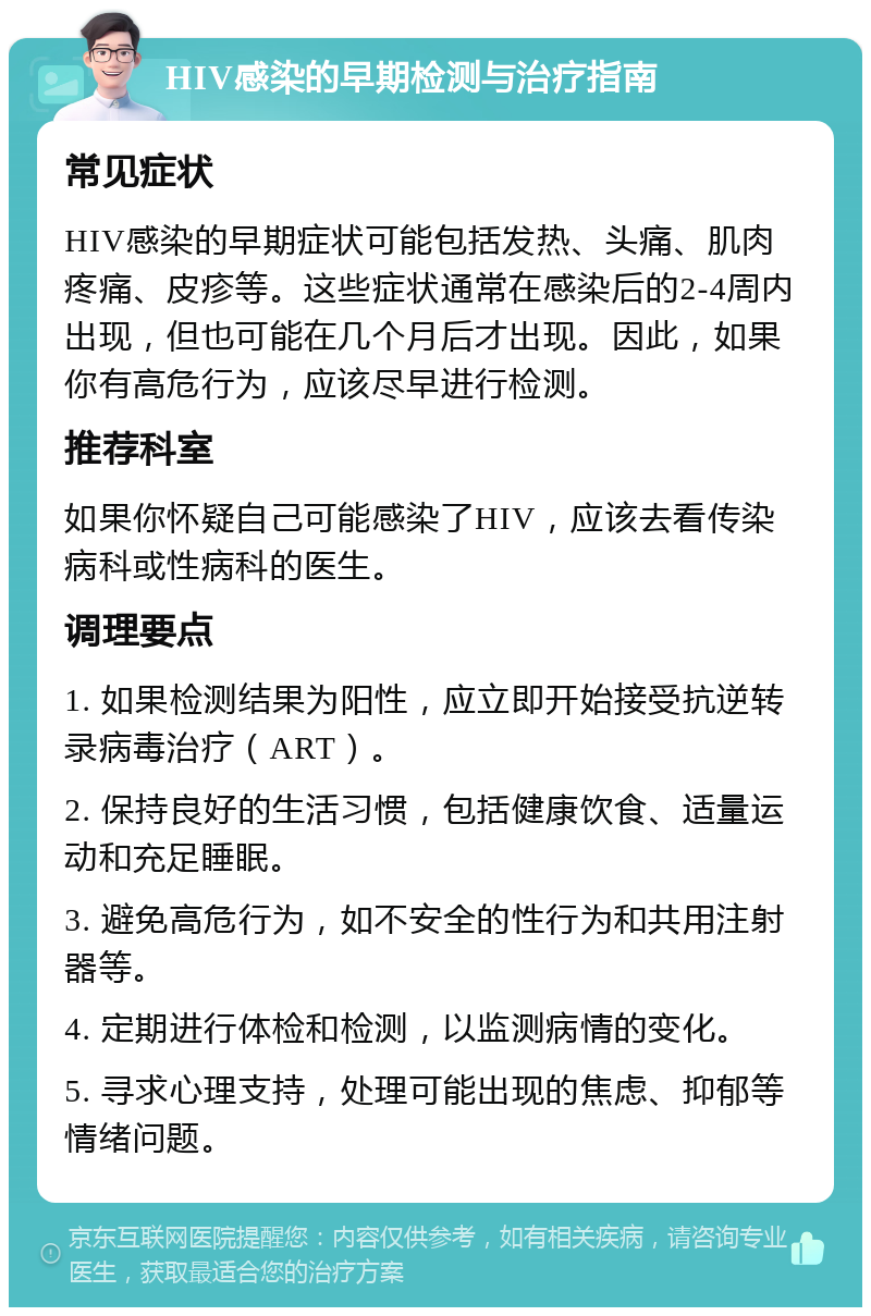 HIV感染的早期检测与治疗指南 常见症状 HIV感染的早期症状可能包括发热、头痛、肌肉疼痛、皮疹等。这些症状通常在感染后的2-4周内出现，但也可能在几个月后才出现。因此，如果你有高危行为，应该尽早进行检测。 推荐科室 如果你怀疑自己可能感染了HIV，应该去看传染病科或性病科的医生。 调理要点 1. 如果检测结果为阳性，应立即开始接受抗逆转录病毒治疗（ART）。 2. 保持良好的生活习惯，包括健康饮食、适量运动和充足睡眠。 3. 避免高危行为，如不安全的性行为和共用注射器等。 4. 定期进行体检和检测，以监测病情的变化。 5. 寻求心理支持，处理可能出现的焦虑、抑郁等情绪问题。