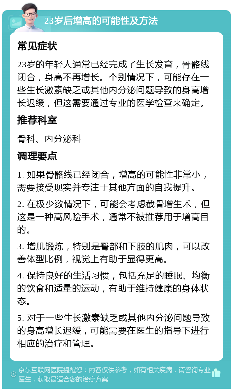 23岁后增高的可能性及方法 常见症状 23岁的年轻人通常已经完成了生长发育，骨骼线闭合，身高不再增长。个别情况下，可能存在一些生长激素缺乏或其他内分泌问题导致的身高增长迟缓，但这需要通过专业的医学检查来确定。 推荐科室 骨科、内分泌科 调理要点 1. 如果骨骼线已经闭合，增高的可能性非常小，需要接受现实并专注于其他方面的自我提升。 2. 在极少数情况下，可能会考虑截骨增生术，但这是一种高风险手术，通常不被推荐用于增高目的。 3. 增肌锻炼，特别是臀部和下肢的肌肉，可以改善体型比例，视觉上有助于显得更高。 4. 保持良好的生活习惯，包括充足的睡眠、均衡的饮食和适量的运动，有助于维持健康的身体状态。 5. 对于一些生长激素缺乏或其他内分泌问题导致的身高增长迟缓，可能需要在医生的指导下进行相应的治疗和管理。