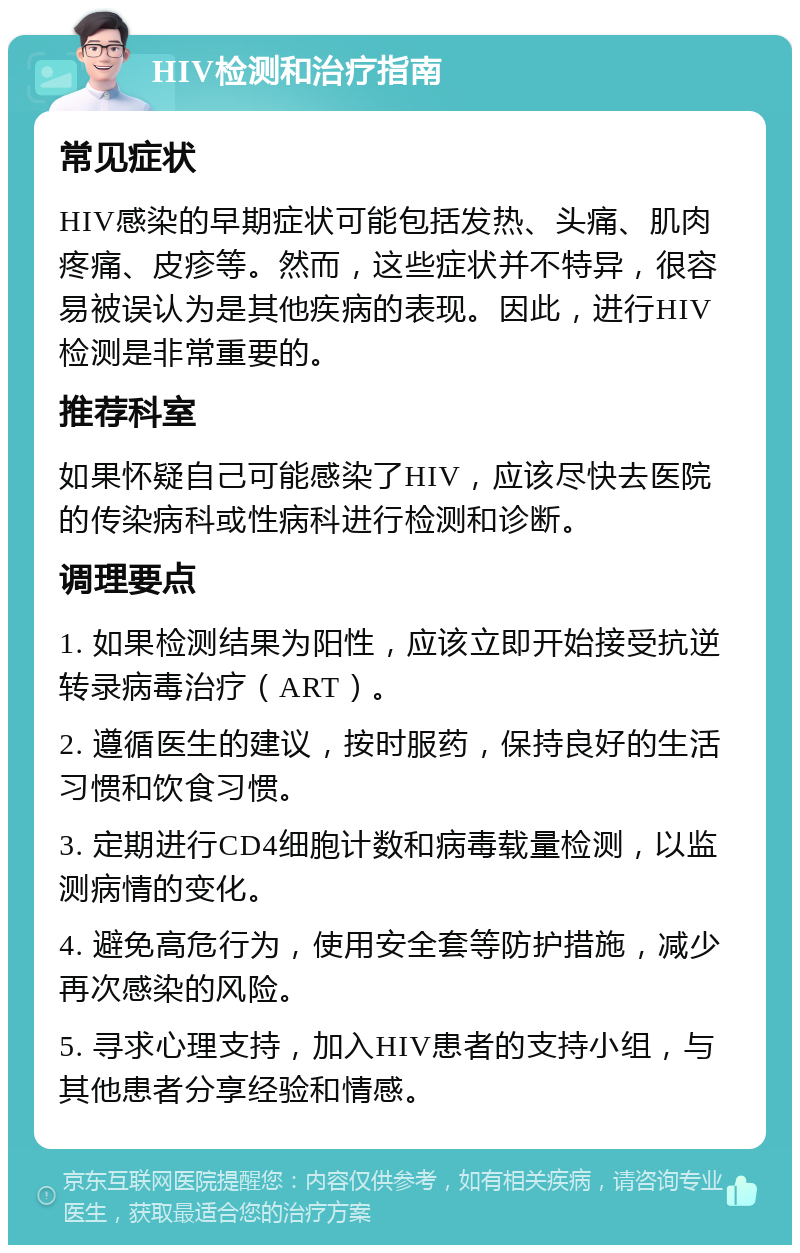 HIV检测和治疗指南 常见症状 HIV感染的早期症状可能包括发热、头痛、肌肉疼痛、皮疹等。然而，这些症状并不特异，很容易被误认为是其他疾病的表现。因此，进行HIV检测是非常重要的。 推荐科室 如果怀疑自己可能感染了HIV，应该尽快去医院的传染病科或性病科进行检测和诊断。 调理要点 1. 如果检测结果为阳性，应该立即开始接受抗逆转录病毒治疗（ART）。 2. 遵循医生的建议，按时服药，保持良好的生活习惯和饮食习惯。 3. 定期进行CD4细胞计数和病毒载量检测，以监测病情的变化。 4. 避免高危行为，使用安全套等防护措施，减少再次感染的风险。 5. 寻求心理支持，加入HIV患者的支持小组，与其他患者分享经验和情感。