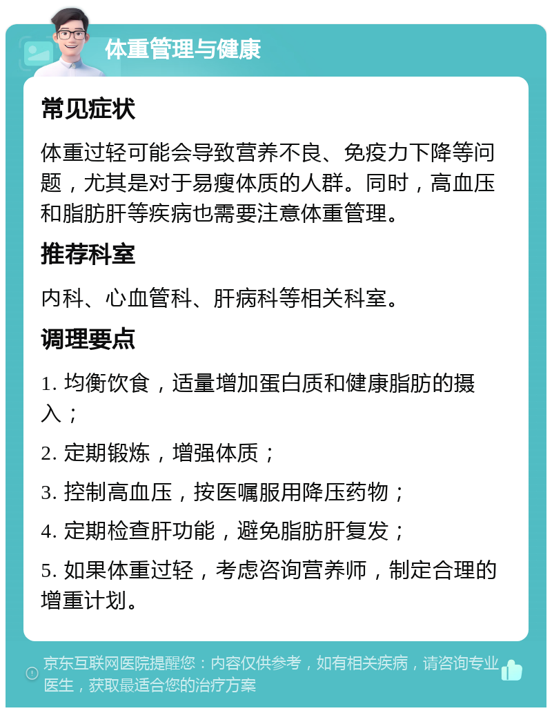 体重管理与健康 常见症状 体重过轻可能会导致营养不良、免疫力下降等问题，尤其是对于易瘦体质的人群。同时，高血压和脂肪肝等疾病也需要注意体重管理。 推荐科室 内科、心血管科、肝病科等相关科室。 调理要点 1. 均衡饮食，适量增加蛋白质和健康脂肪的摄入； 2. 定期锻炼，增强体质； 3. 控制高血压，按医嘱服用降压药物； 4. 定期检查肝功能，避免脂肪肝复发； 5. 如果体重过轻，考虑咨询营养师，制定合理的增重计划。