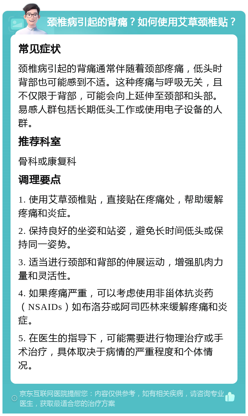 颈椎病引起的背痛？如何使用艾草颈椎贴？ 常见症状 颈椎病引起的背痛通常伴随着颈部疼痛，低头时背部也可能感到不适。这种疼痛与呼吸无关，且不仅限于背部，可能会向上延伸至颈部和头部。易感人群包括长期低头工作或使用电子设备的人群。 推荐科室 骨科或康复科 调理要点 1. 使用艾草颈椎贴，直接贴在疼痛处，帮助缓解疼痛和炎症。 2. 保持良好的坐姿和站姿，避免长时间低头或保持同一姿势。 3. 适当进行颈部和背部的伸展运动，增强肌肉力量和灵活性。 4. 如果疼痛严重，可以考虑使用非甾体抗炎药（NSAIDs）如布洛芬或阿司匹林来缓解疼痛和炎症。 5. 在医生的指导下，可能需要进行物理治疗或手术治疗，具体取决于病情的严重程度和个体情况。