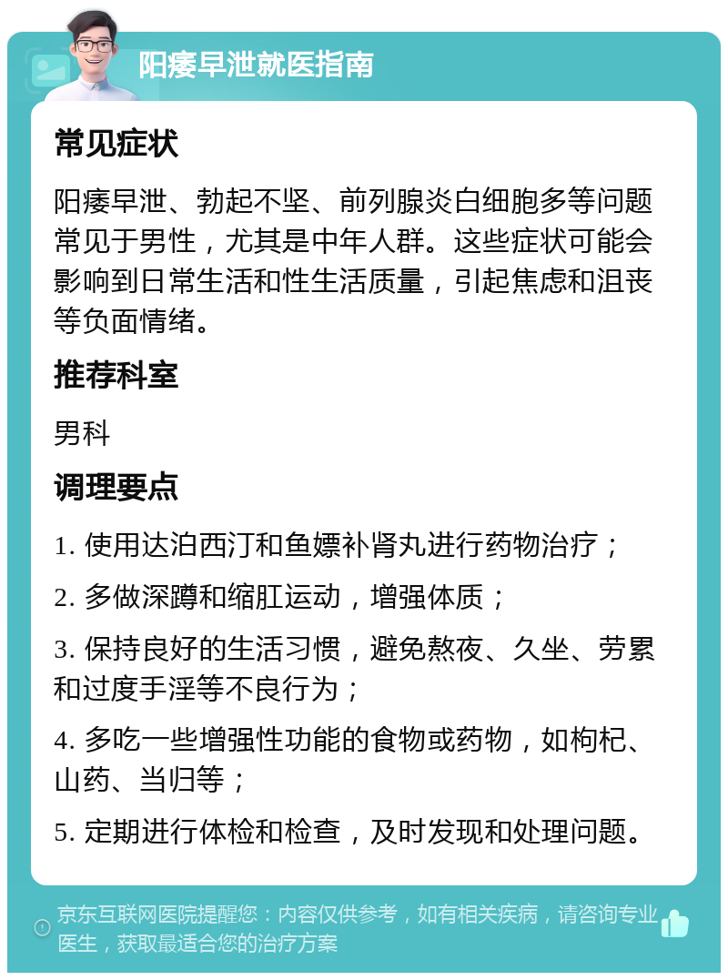 阳痿早泄就医指南 常见症状 阳痿早泄、勃起不坚、前列腺炎白细胞多等问题常见于男性，尤其是中年人群。这些症状可能会影响到日常生活和性生活质量，引起焦虑和沮丧等负面情绪。 推荐科室 男科 调理要点 1. 使用达泊西汀和鱼嫖补肾丸进行药物治疗； 2. 多做深蹲和缩肛运动，增强体质； 3. 保持良好的生活习惯，避免熬夜、久坐、劳累和过度手淫等不良行为； 4. 多吃一些增强性功能的食物或药物，如枸杞、山药、当归等； 5. 定期进行体检和检查，及时发现和处理问题。