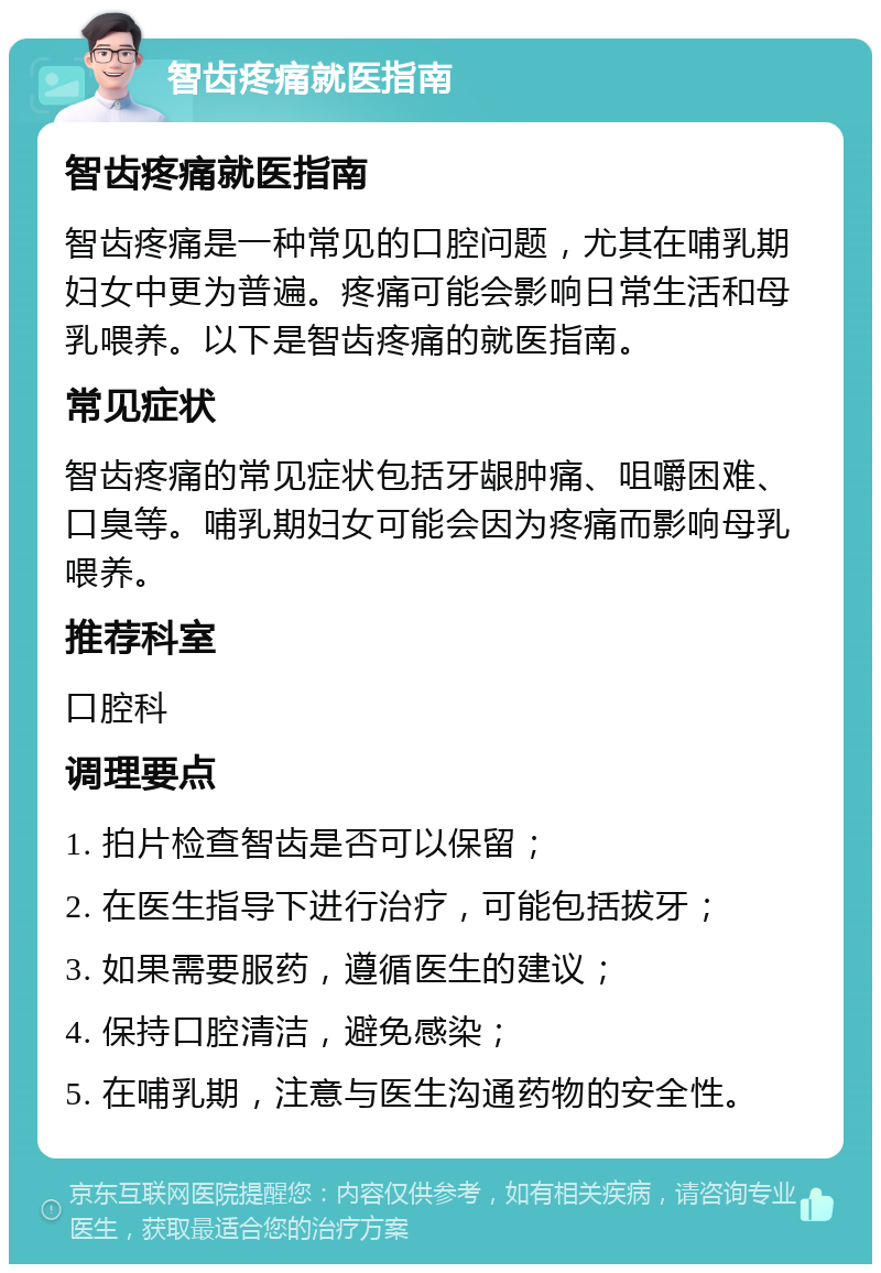 智齿疼痛就医指南 智齿疼痛就医指南 智齿疼痛是一种常见的口腔问题，尤其在哺乳期妇女中更为普遍。疼痛可能会影响日常生活和母乳喂养。以下是智齿疼痛的就医指南。 常见症状 智齿疼痛的常见症状包括牙龈肿痛、咀嚼困难、口臭等。哺乳期妇女可能会因为疼痛而影响母乳喂养。 推荐科室 口腔科 调理要点 1. 拍片检查智齿是否可以保留； 2. 在医生指导下进行治疗，可能包括拔牙； 3. 如果需要服药，遵循医生的建议； 4. 保持口腔清洁，避免感染； 5. 在哺乳期，注意与医生沟通药物的安全性。