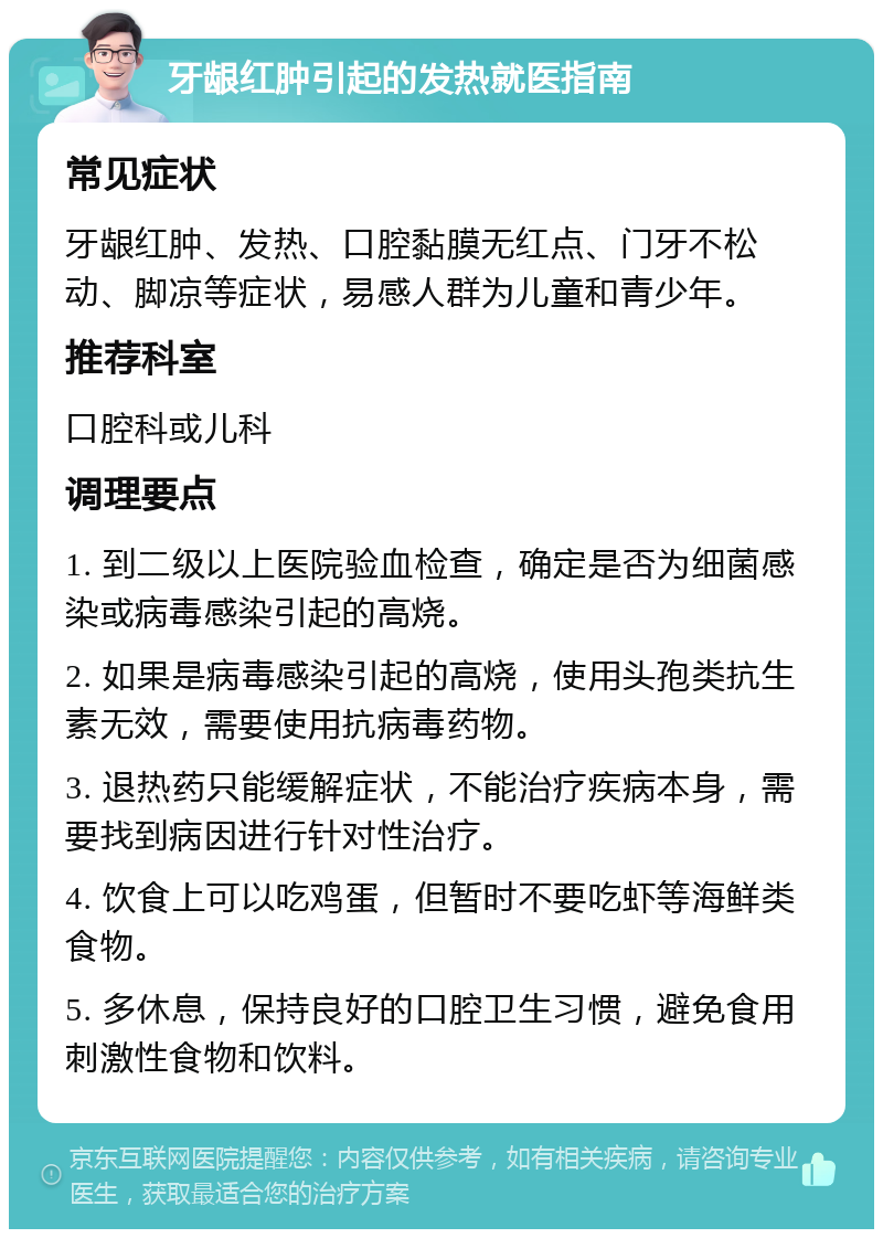 牙龈红肿引起的发热就医指南 常见症状 牙龈红肿、发热、口腔黏膜无红点、门牙不松动、脚凉等症状，易感人群为儿童和青少年。 推荐科室 口腔科或儿科 调理要点 1. 到二级以上医院验血检查，确定是否为细菌感染或病毒感染引起的高烧。 2. 如果是病毒感染引起的高烧，使用头孢类抗生素无效，需要使用抗病毒药物。 3. 退热药只能缓解症状，不能治疗疾病本身，需要找到病因进行针对性治疗。 4. 饮食上可以吃鸡蛋，但暂时不要吃虾等海鲜类食物。 5. 多休息，保持良好的口腔卫生习惯，避免食用刺激性食物和饮料。